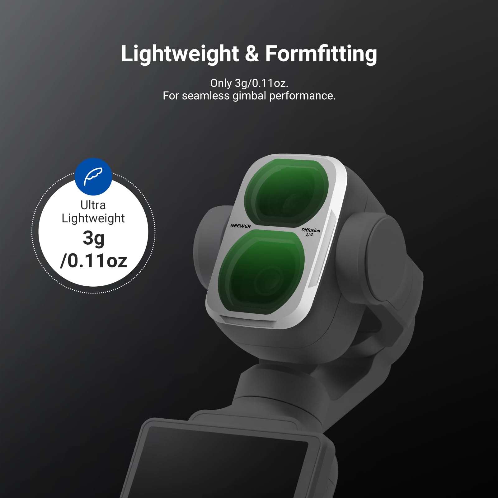 Lightweight & Formfitting  
Only 3g/0.11oz.  
For seamless gimbal performance.  

Ultra Lightweight  
3g /0.11oz  

NEEWER  
Diffusion 1/4