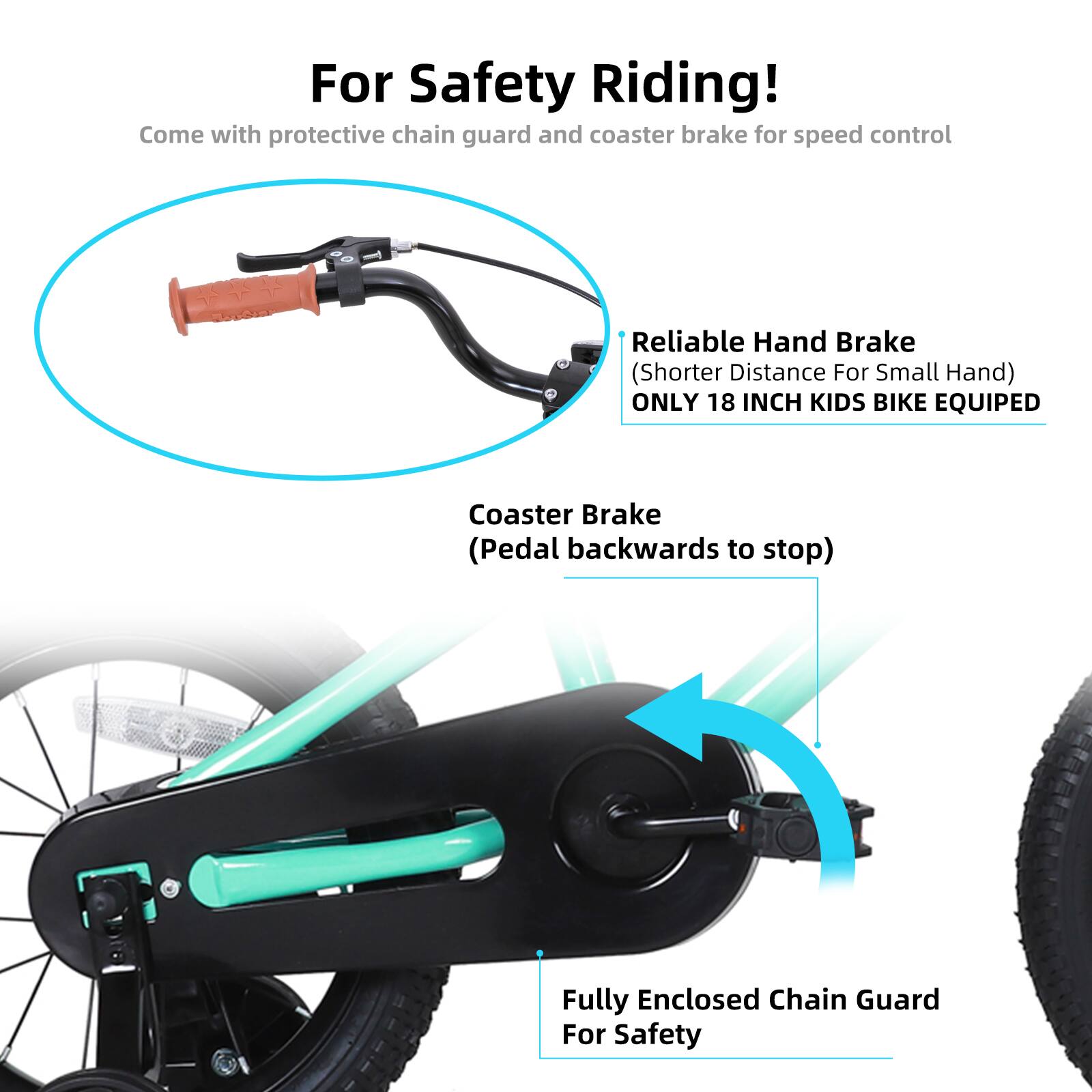 For Safety Riding!  
Come with protective chain guard and coaster brake for speed control  

Reliable Hand Brake (Shorter Distance For Small Hand)  
ONLY 18 INCH KIDS BIKE EQUIPED  

Coaster Brake (Pedal backwards to stop)  

Fully Enclosed Chain Guard For Safety