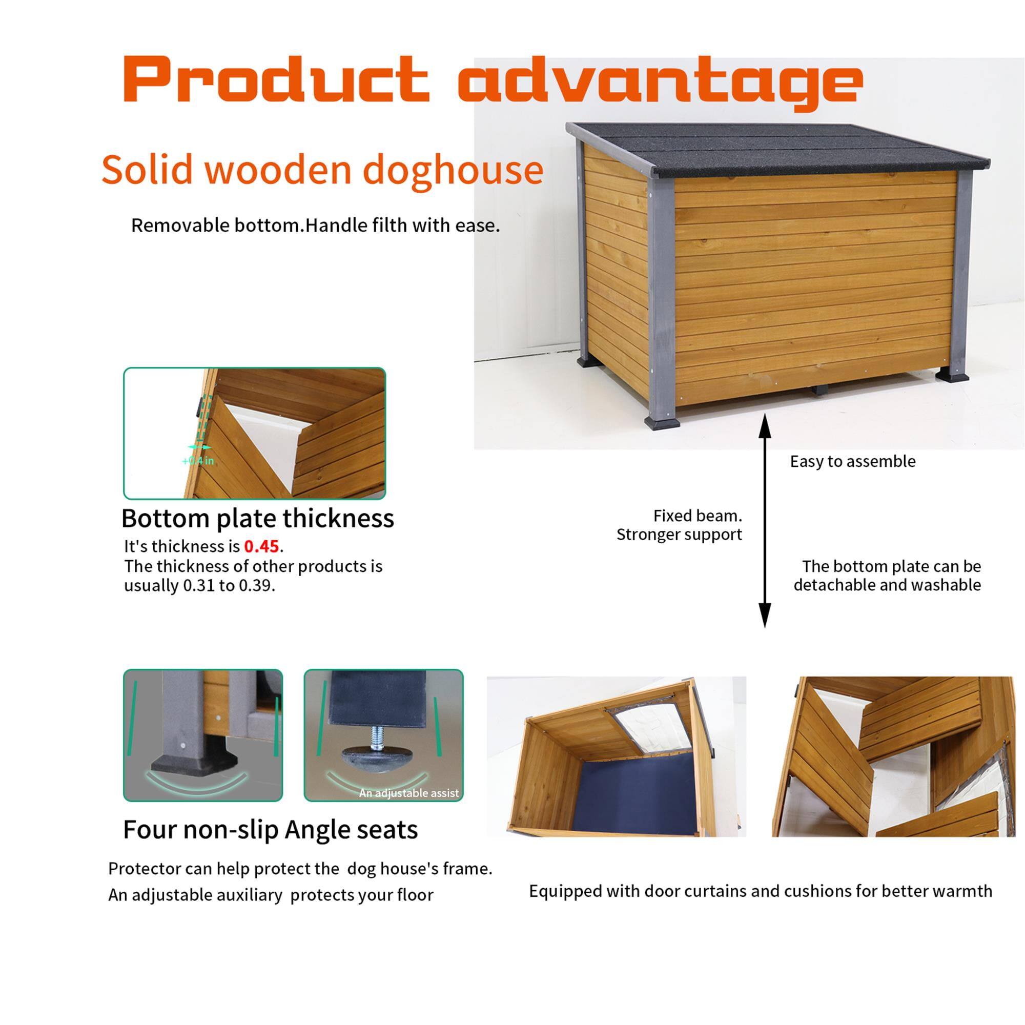 **Product advantage**

**Solid wooden doghouse**  
Removable bottom. Handle filth with ease.

**Bottom plate thickness**  
It's thickness is 0.45. The thickness of other products is usually 0.31 to 0.39.

**Fixed beam. Stronger support**

**Four non-slip Angle seats**  
Protector can help protect the dog house's frame. An adjustable auxiliary protects your floor.

**Equipped with door curtains and cushions for better warmth**

- Easy to assemble
- The bottom plate can be detachable and washable