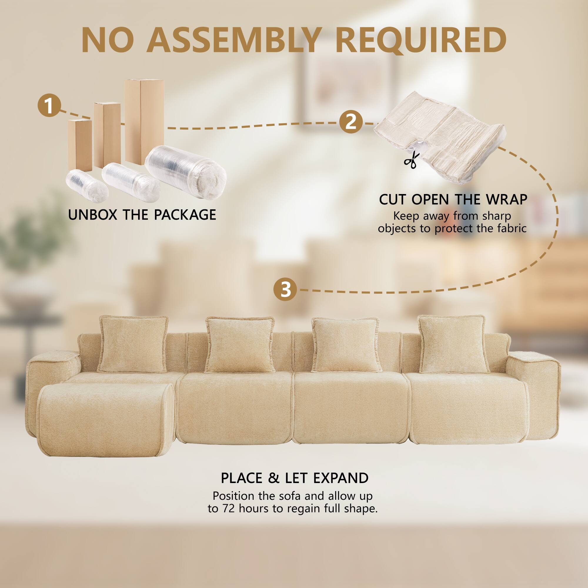 NO ASSEMBLY REQUIRED

1. UNBOX THE PACKAGE
2. CUT OPEN THE WRAP
   Keep away from sharp objects to protect the fabric
3. PLACE & LET EXPAND
   Position the sofa and allow up to 72 hours to regain full shape.