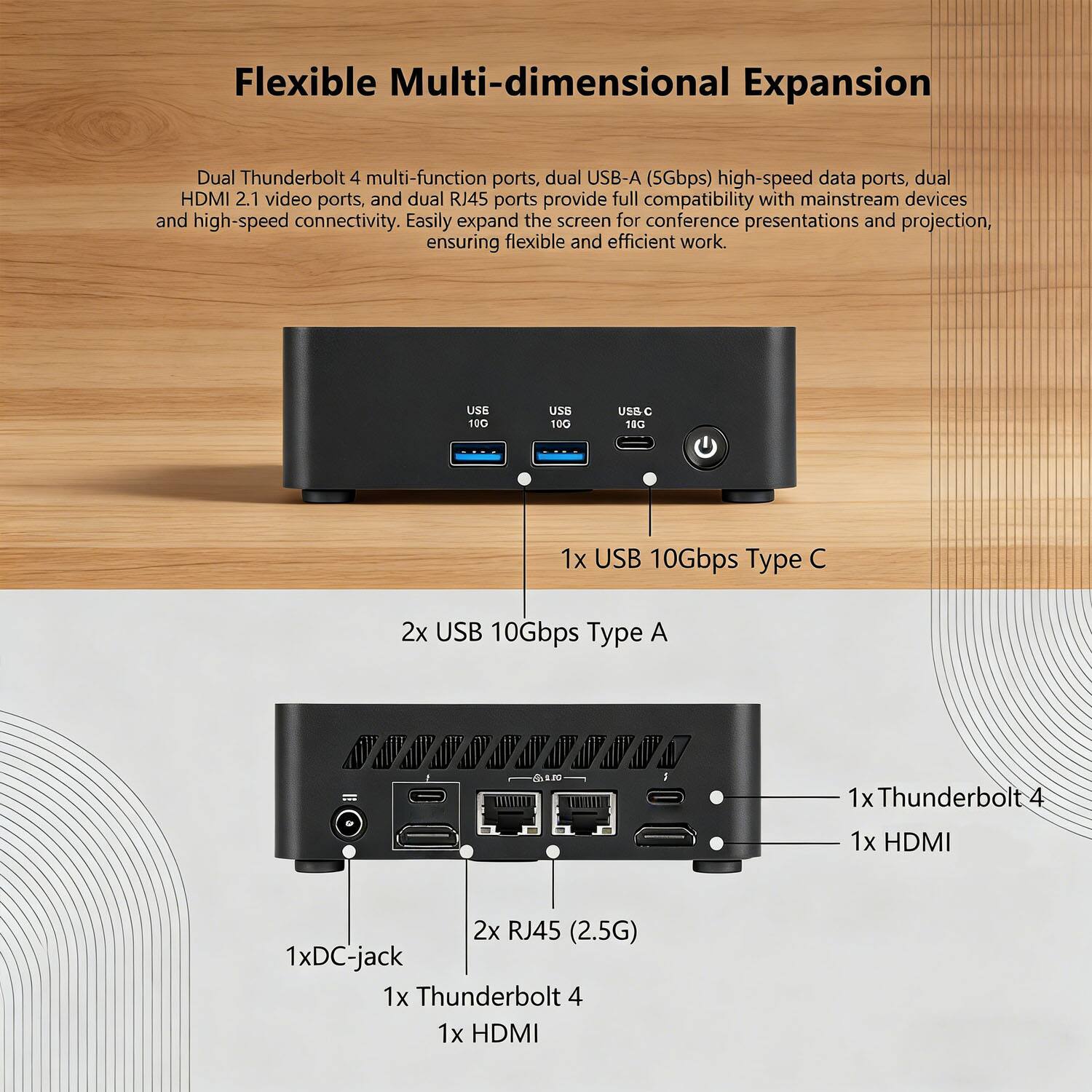 Flexible Multi-dimensional Expansion

Dual Thunderbolt 4 multi-function ports, dual USB-A (5Gbps) high-speed data ports, dual HDMI 2.1 video ports, and dual RJ45 ports provide full compatibility with mainstream devices and high-speed connectivity. Easily expand the screen for conference presentations and projection, ensuring flexible and efficient work.

- 1x USB 10Gbps Type C
- 2x USB 10Gbps Type A
- 1x Thunderbolt 4
- 1x HDMI
- 2x RJ45 (2.5G)
- 1x DC-jack
- 1x Thunderbolt 4
- 1x HDMI