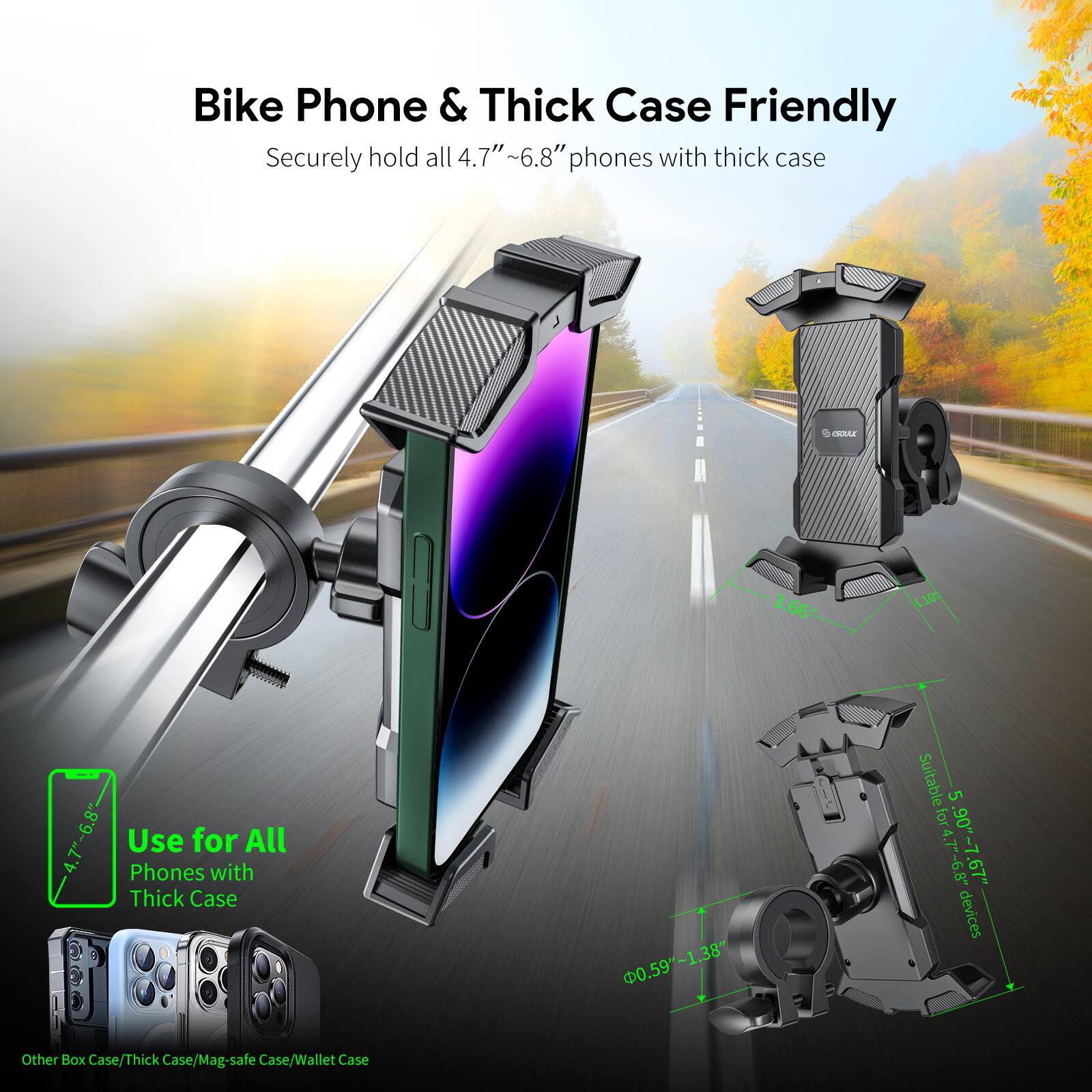 Bike Phone & Thick Case Friendly
Securely hold all 4.7" ~6.8" phones with thick case
Use for All Phones with Thick Case
0.59"-1.38"
Suitable for 4.7" - 6.8" devices
Other Box Case/Thick Case/Mag-safe Case/Wallet Case