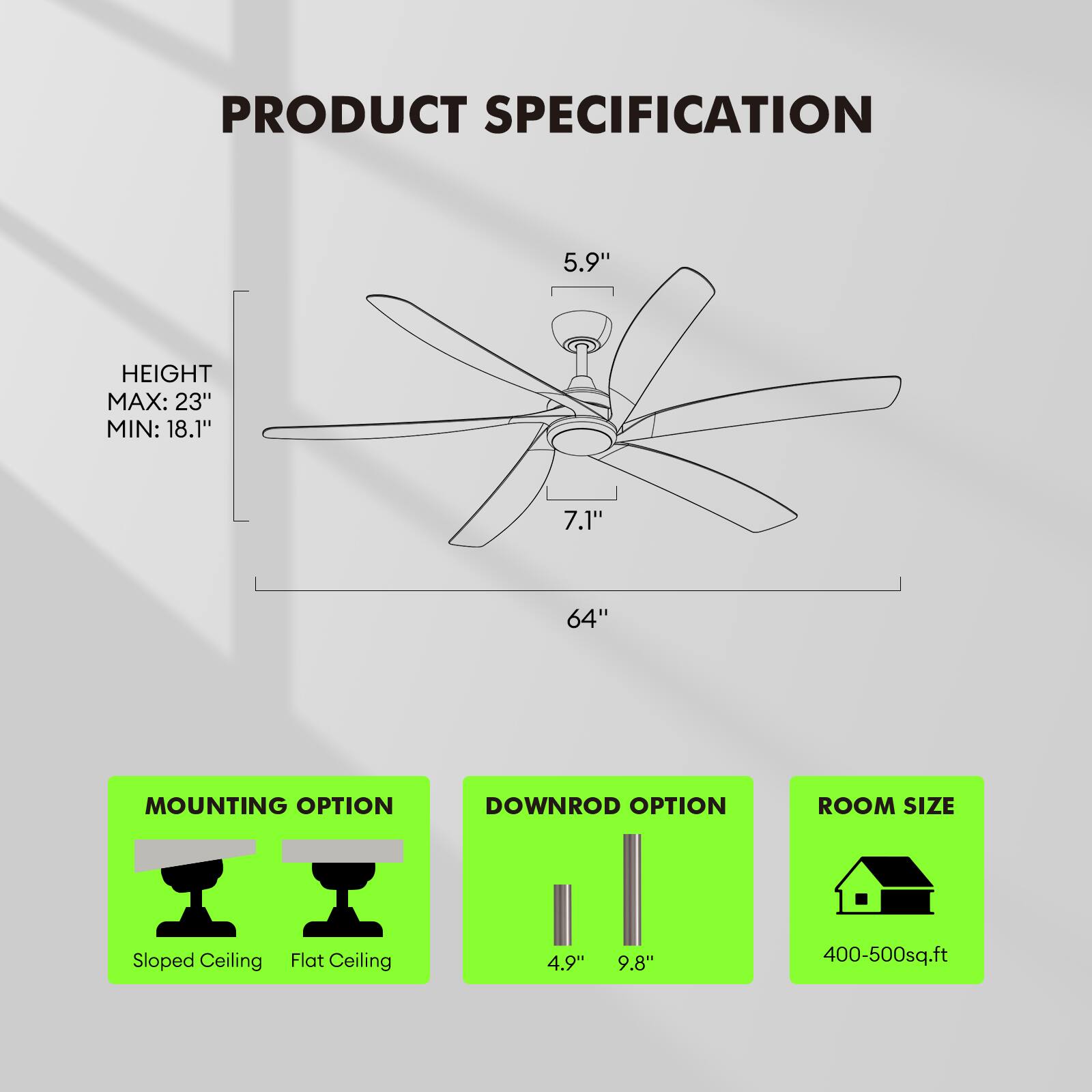 PRODUCT SPECIFICATION

HEIGHT  
MAX: 23"  
MIN: 18.1"

5.9"  
7.1"  
64"

MOUNTING OPTION  
Sloped Ceiling  
Flat Ceiling

DOWNROD OPTION  
4.9"  
9.8"

ROOM SIZE  
400-500 sq.ft
