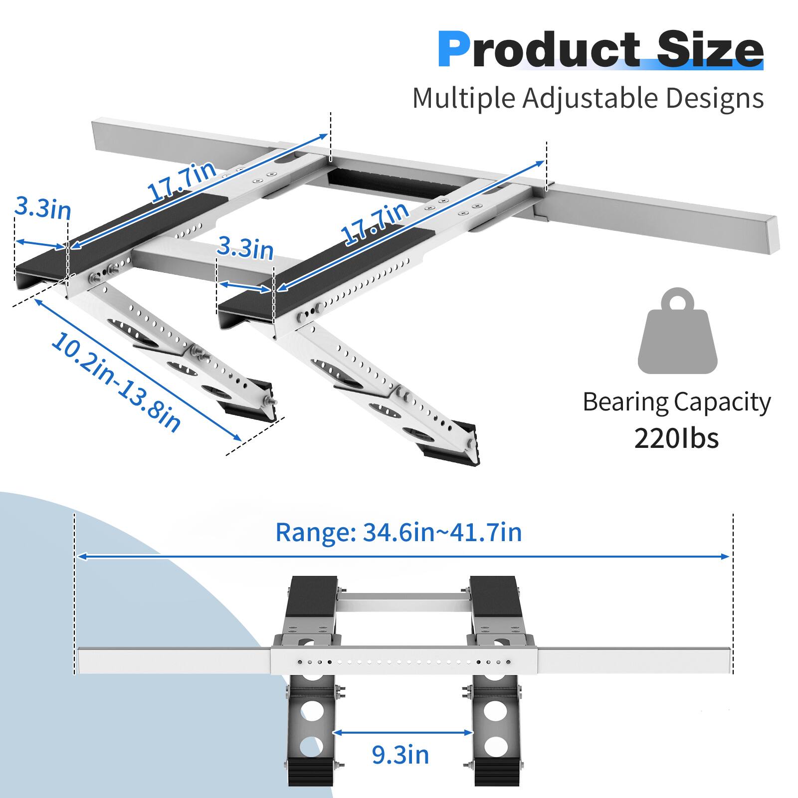Product Size: Multiple Adjustable Designs  
17.7in x 3.3in x 3.3in  
10.2in-13.8in  
Range: 34.6in-41.7in  
9.3in  
Bearing Capacity: 220lbs