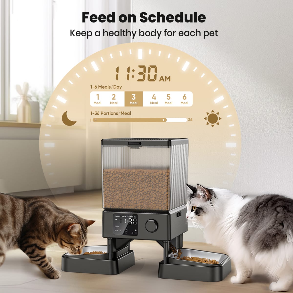 Feed on Schedule
Keep a healthy body for each pet
11:30 AM
1-6 Meals/Day
1 2 3 4 5 Meal Meal Meal Meal Meal 6 Meal
1-36 Portions/Meal
1 36