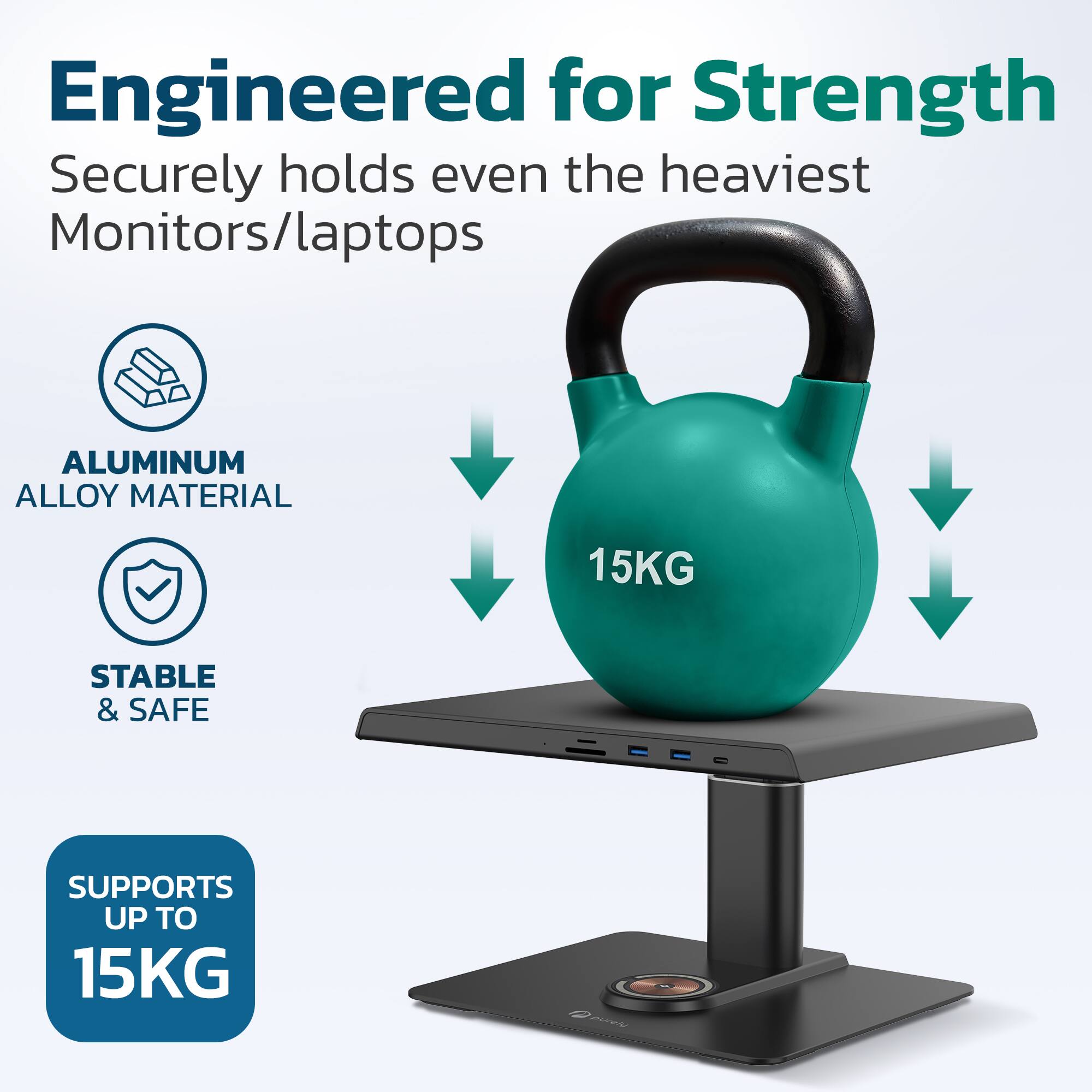 Engineered for Strength  
Securely holds even the heaviest Monitors/laptops  

- ALUMINUM ALLOY MATERIAL  
- STABLE & SAFE  

SUPPORTS UP TO 15KG