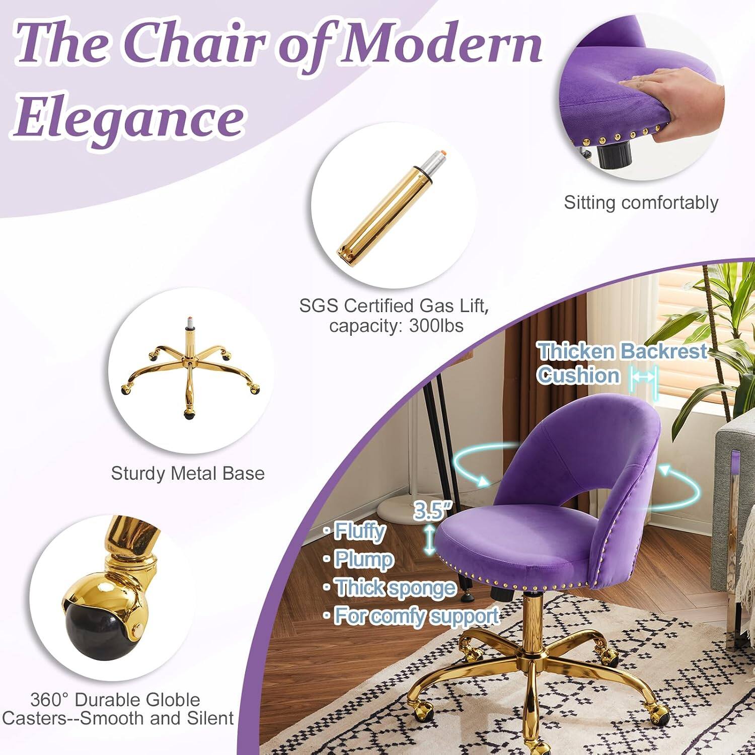 The Chair of Modern Elegance

- Sitting comfortably
- SGS Certified Gas Lift, capacity: 300lbs
- Thickened Backrest Cushion
- Sturdy Metal Base
- 3.5" Fluffy Plump Thick sponge
- For comfy support
- 360° Durable Globe Casters--Smooth and Silent