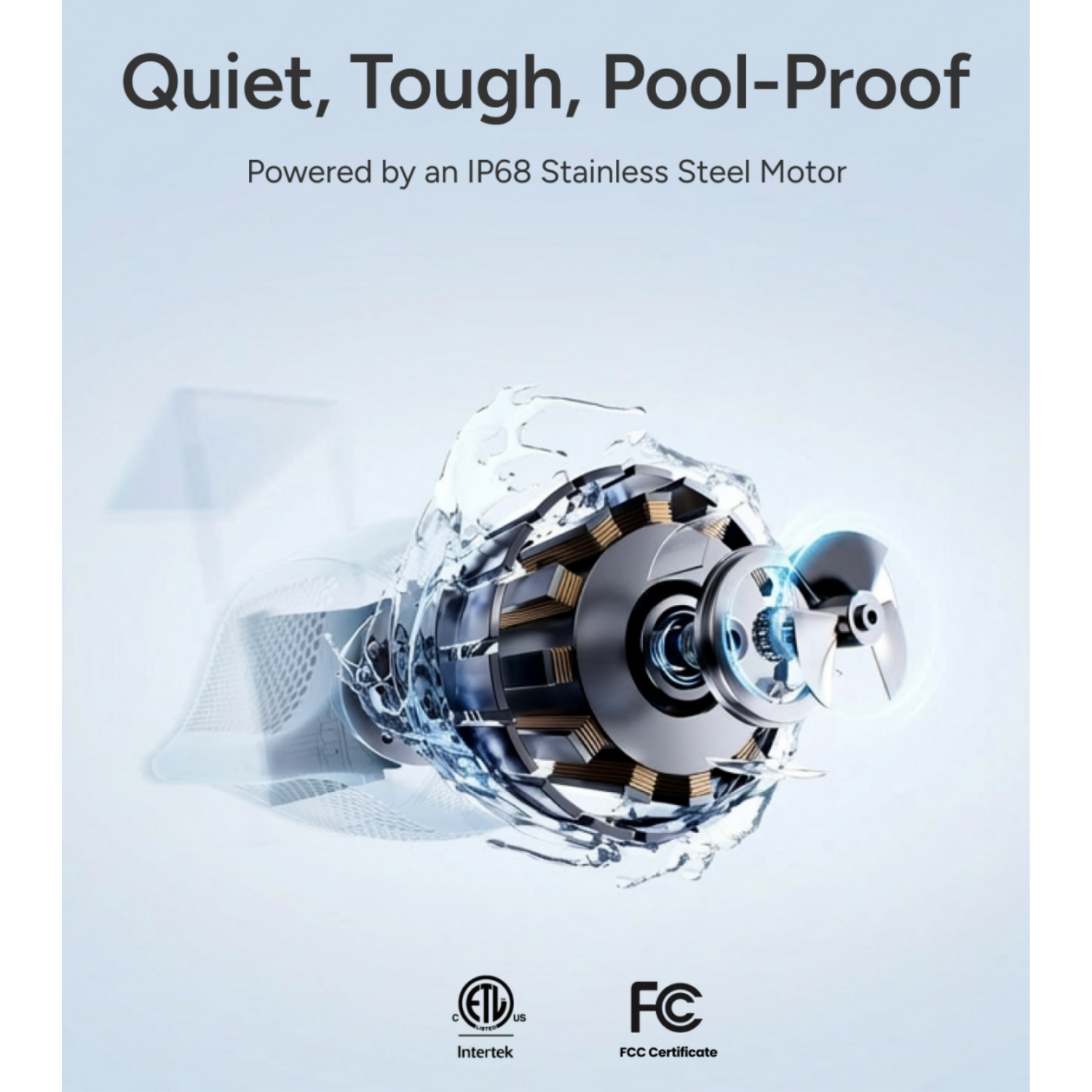 Quiet, Tough, Pool-Proof  
Powered by an IP68 Stainless Steel Motor  

C ETL us Intertek  
FCC Certificate