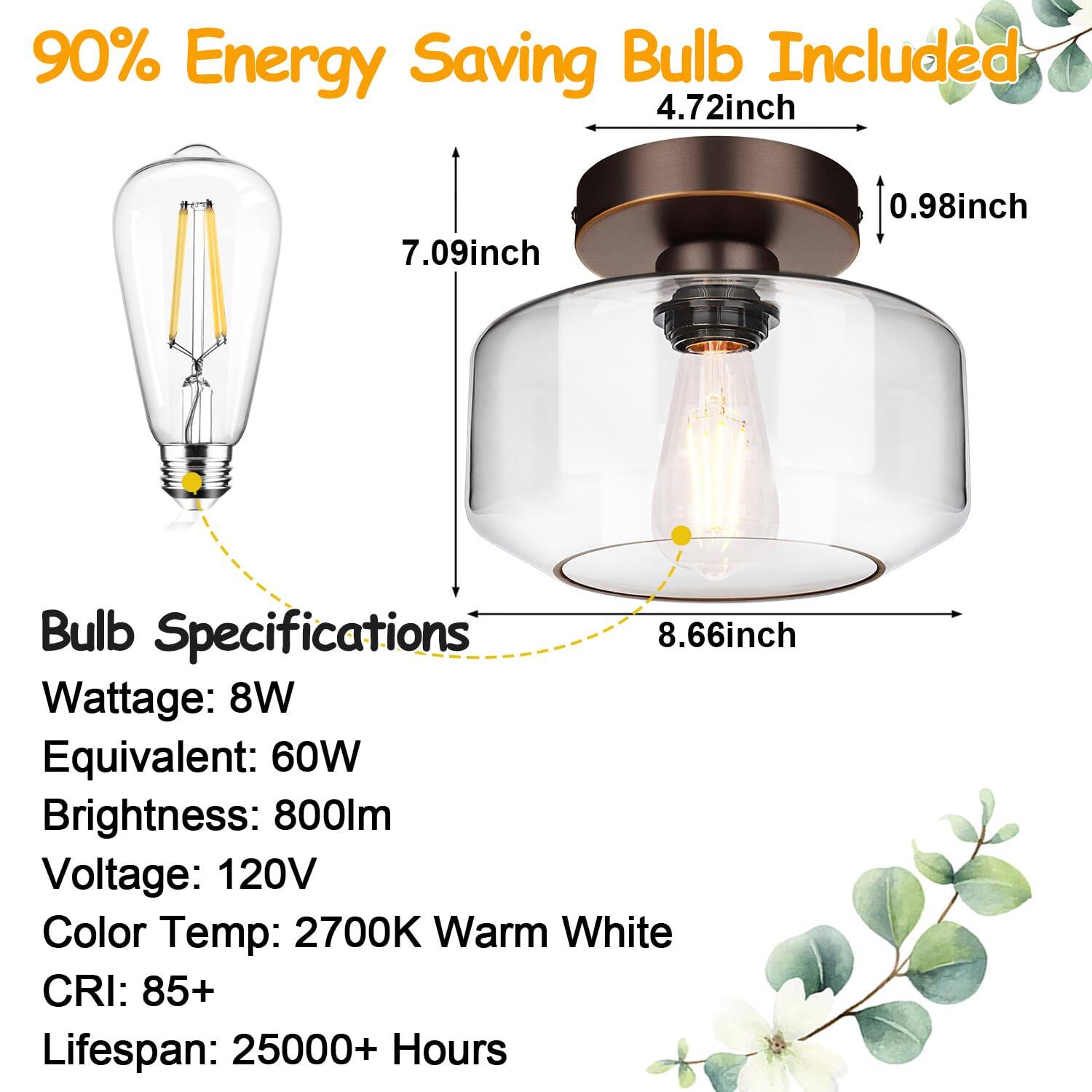 90% Energy Saving Bulb Included

Bulb Specifications

- Wattage: 8W
- Equivalent: 60W
- Brightness: 800lm
- Voltage: 120V
- Color Temp: 2700K Warm White
- CRI: 85+
- Lifespan: 25000+ Hours

Dimensions:
- 4.72inch
- 7.09inch
- 0.98inch
- 8.66inch