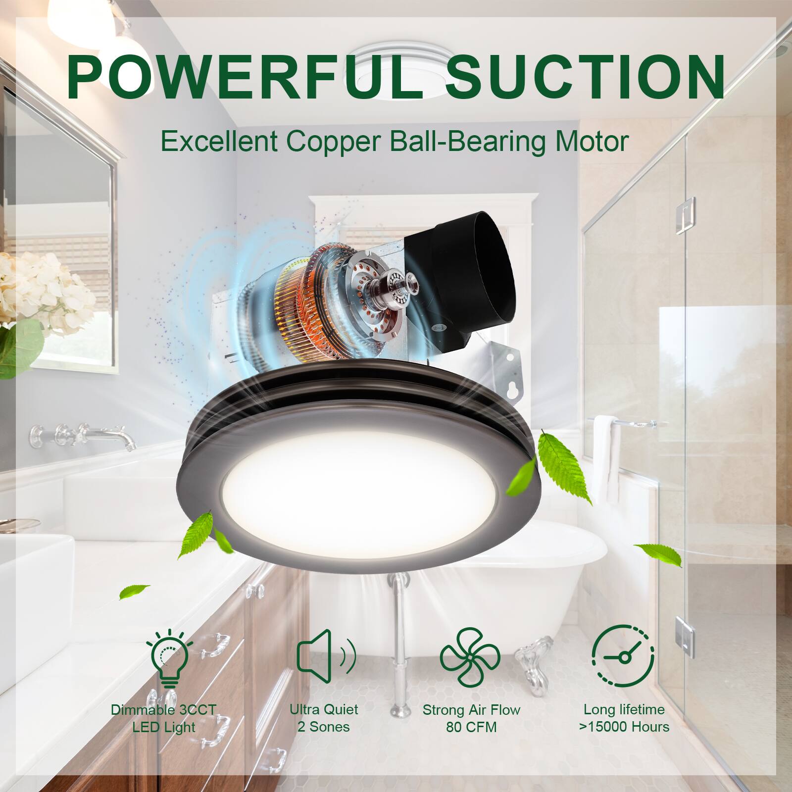 POWERFUL SUCTION  
Excellent Copper Ball-Bearing Motor  

- Dimmable 3CCT LED Light  
- Ultra Quiet 2 Sones  
- Strong Air Flow 80 CFM  
- Long lifetime >15000 Hours