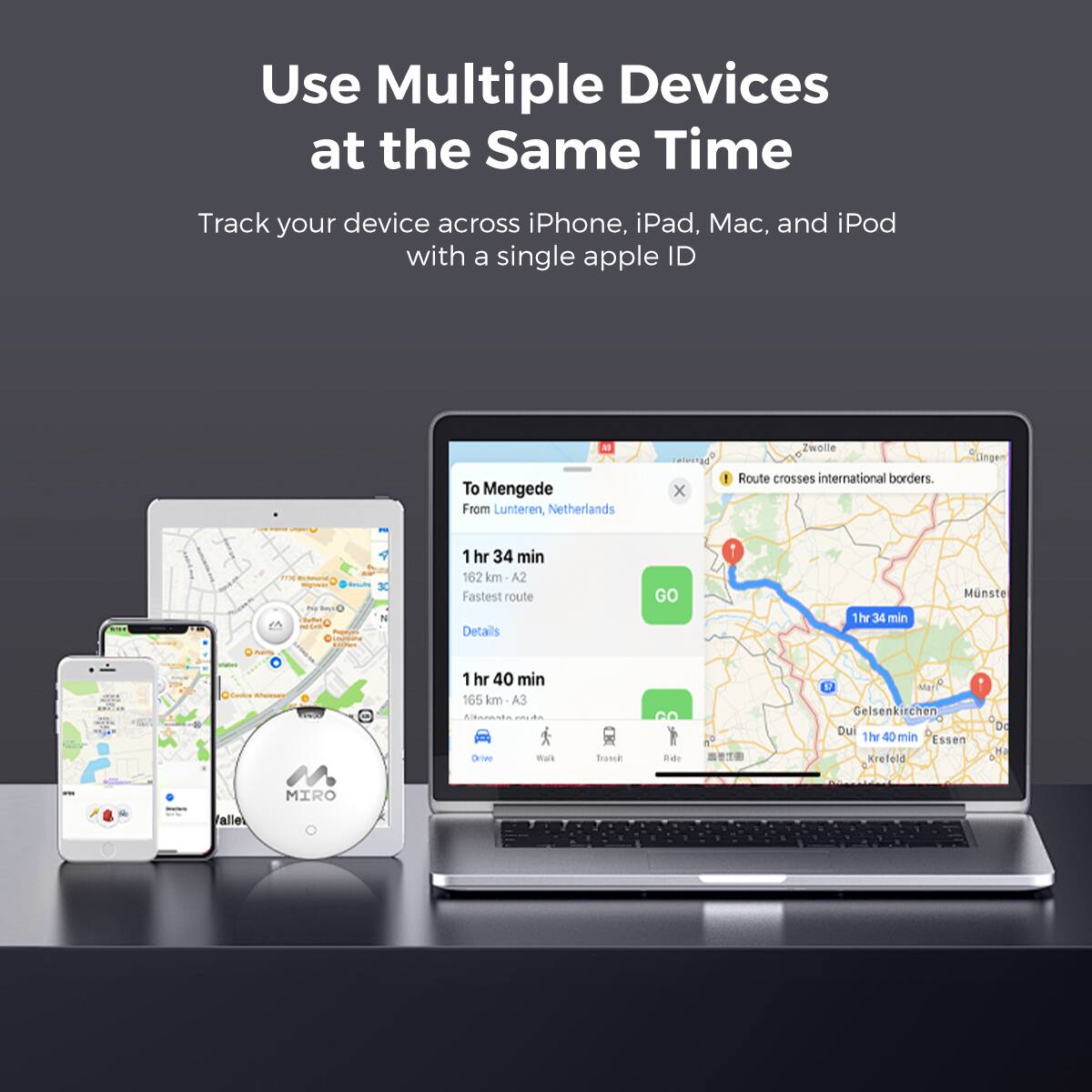 Use Multiple Devices at the Same Time

Track your device across iPhone, iPad, Mac, and iPod with a single apple ID

To Mengede
From Lunteren, Netherlands

Route crosses international borders.

Lingen

1 hr 34 min
162 km
A2
Fastest route
Details
GO

1 hr 34 min
165 km
A3

Drive

1 hr 40 min

Wus

Trance

Eade

Mart

Gelsenkirchen

Du

1 hr 40 min

Essen

Krefeld

Do

MIRO

alle