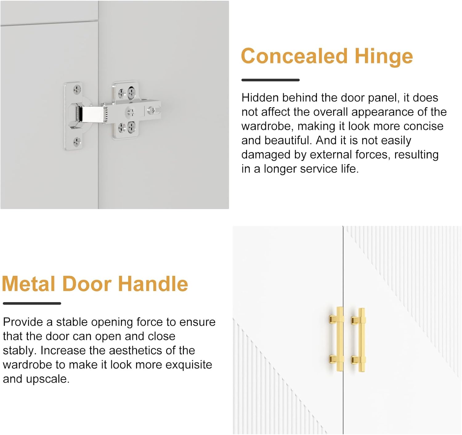 Concealed Hinge: Hidden behind the door panel, it does not affect the overall appearance of the wardrobe, making it look more concise and beautiful. And it is not easily damaged by external forces, resulting in a longer service life.

Metal Door Handle: Provide a stable opening force to ensure that the door can open and close stably. Increase the aesthetics of the wardrobe to make it look more exquisite and upscale.