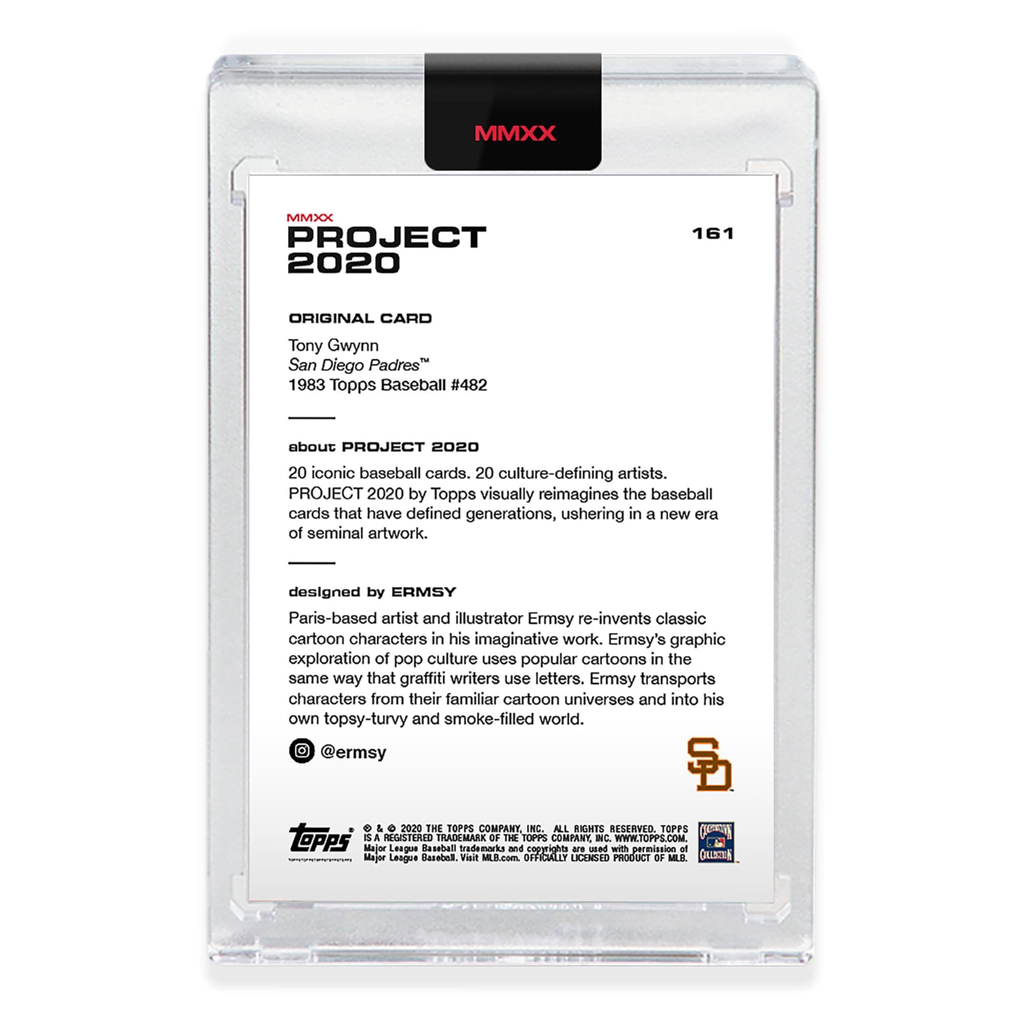 MMXX PROJECT 2020  
161  
ORIGINAL CARD  
Tony Gwynn  
San Diego Padres™  
1983 Topps Baseball #482  

about PROJECT 2020  
20 iconic baseball cards. 20 culture-defining artists.  
PROJECT 2020 by Topps visually reimagines the baseball cards that have defined generations, ushering in a new era of seminal artwork.  

designed by ERMSY  
Paris-based artist and illustrator Ermsy re-invents classic cartoon characters in his imaginative work. Ermsy's graphic exploration of pop culture uses popular cartoons in the same way that graffiti writers use letters. Ermsy transports characters from their familiar cartoon universes and into his own topsy-turvy and smoke-filled world.  
@ermsy  

© & ™ 2020 THE TOPPS COMPANY, INC. ALL RIGHTS RESERVED. TOPPS is a REGISTERED TRADEMARK OF THE TOPPS COMPANY, INC. WWW.TOPPS.COM  
Major League Baseball trademarks and copyrights are used with permission of Major League Baseball. Visit MLB.com  
OFFICIALLY LICENSED PRODUCT OF MLB.