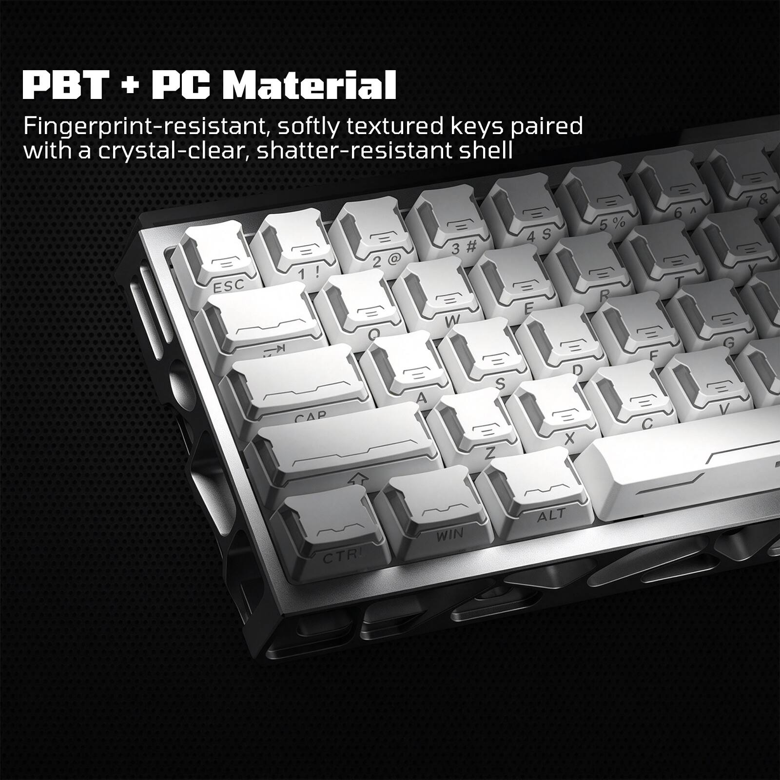 PBT + PC Material  
Fingerprint-resistant, softly textured keys paired with a crystal-clear, shatter-resistant shell

ESC  
! CAP  
2 Q  
$ 3 # E E W E 0  S A E E' X Z  
5 R  
F (1) C  
6  
G V  
CTRL  
WIN  
ALT