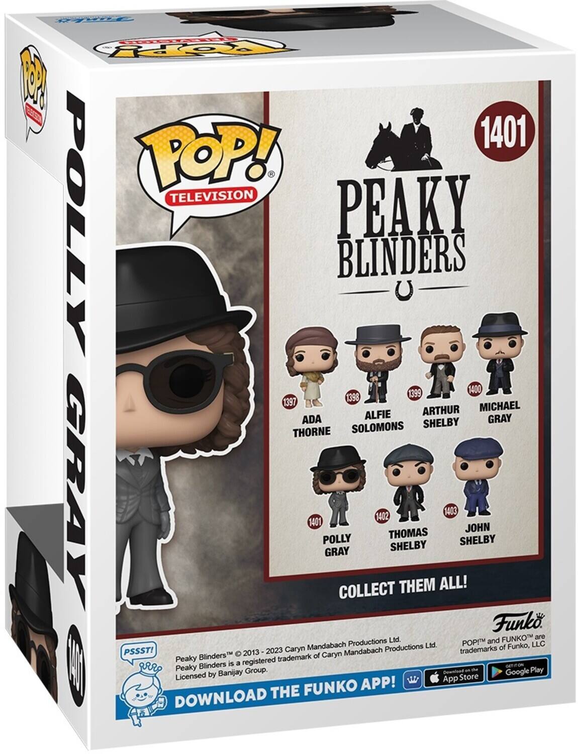 POP! TELEVISION
PEAKY BLINDERS
1401
POLLY GRAY
1397 ADA THORNE
1398 ALFIE SOLOMONS
1399 ARTHUR SHELBY
1400 MICHAEL GRAY
1402 THOMAS SHELBY
1403 JOHN SHELBY
COLLECT THEM ALL!

Funko

PSSST!
Peaky Blinders™ 2013-2023 Caryn Mandabach Productions Ltd.
Peaky Blinders is a registered trademark of Banijay Group.
Licensed by Banijay Group.

DOWNLOAD THE FUNKO APP!

POP! and FUNKO™ are trademarks of Funko, LLC.

Download on the App Store
Download on Google Play
