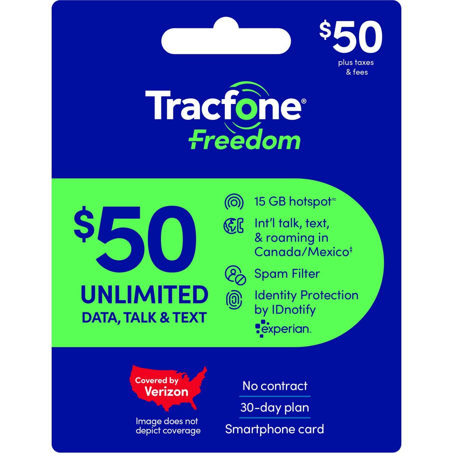 $50 plus taxes & fees  
Tracfone Freedom  
$50  
UNLIMITED DATA, TALK & TEXT  

15 GB hotspot  
Int'l talk, text, & roaming in Canada/Mexico*  
Spam Filter  
Identity Protection by IDnotify  
experian.  

Covered by Verizon  
Image does not depict coverage  

No contract  
30-day plan  
Smartphone card  

*