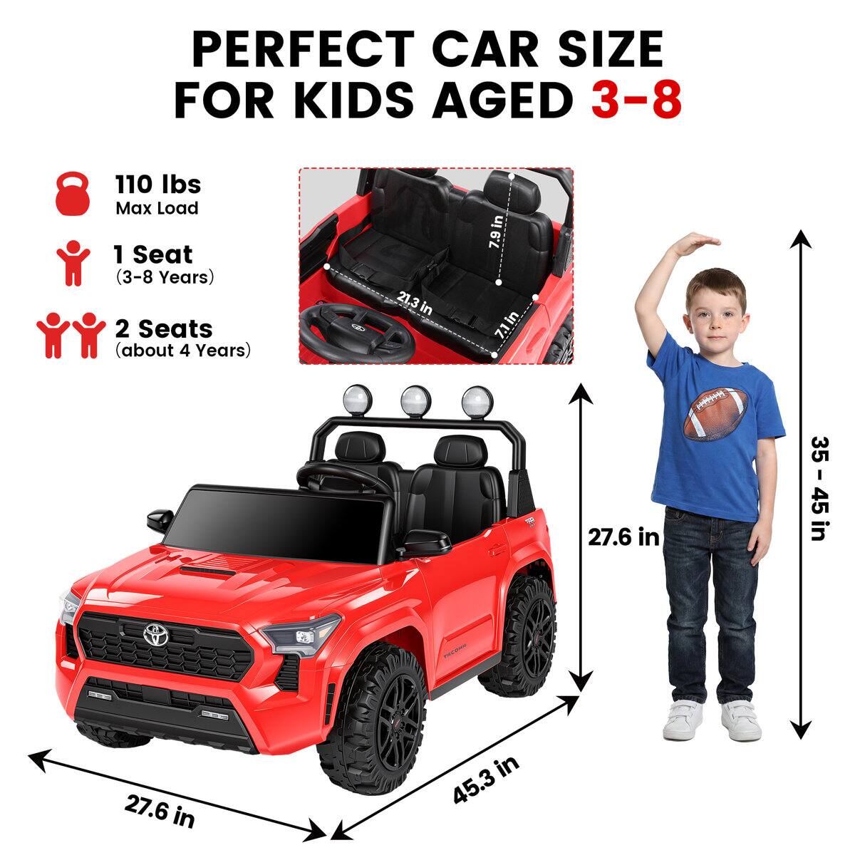 PERFECT CAR SIZE FOR KIDS AGED 3-8

110 lbs Max Load
1 Seat (3-8 Years)
2 Seats (about 4 Years)

21.3 in
7.9 in
7.1 in
27.6 in
35 in
35 - 45 in
45
27.6 in
45.3 in
