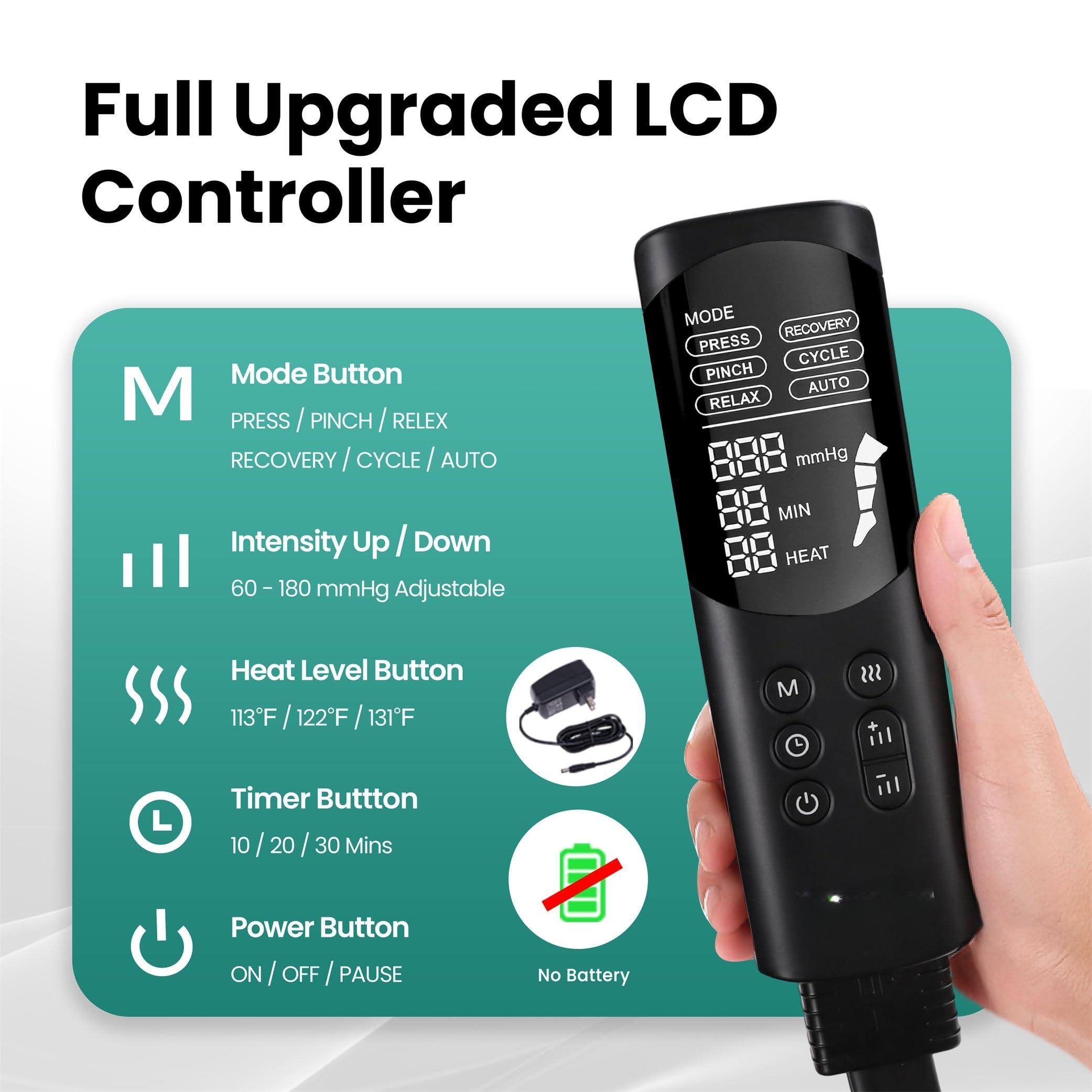 Full Upgraded LCD Controller

Mode Button  
PRESS / PINCH / RELAX  
RECOVERY / CYCLE / AUTO  

Intensity Up / Down  
60 - 180 mmHg Adjustable  

Heat Level Button  
113°F / 122°F / 131°F  

Timer Button  
10 / 20 / 30 Mins  

Power Button  
ON / OFF / PAUSE  

No Battery