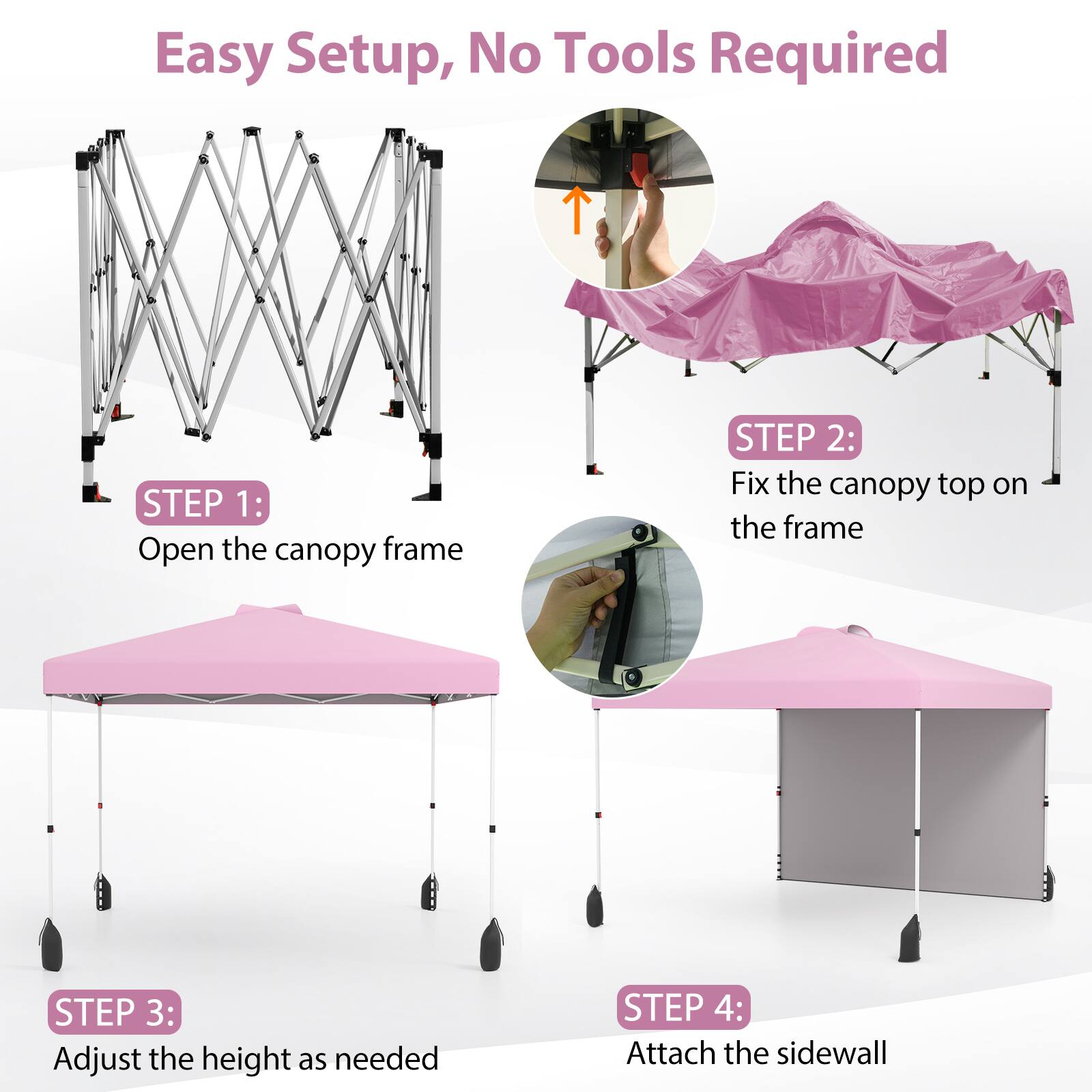 Easy Setup, No Tools Required

STEP 1: Open the canopy frame

STEP 2: Fix the canopy top on the frame

STEP 3: Adjust the height as needed

STEP 4: Attach the sidewall