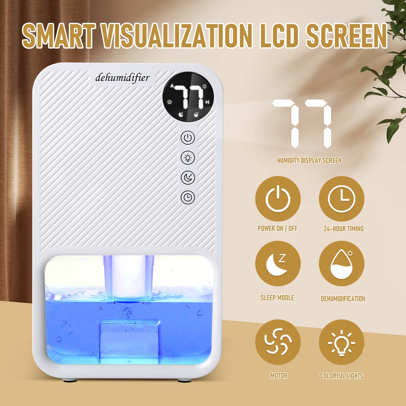 SMART VISUALIZATION LCD SCREEN  
dehumidifier  
77 H  
HUMIDITY DISPLAY SCREEN  
POWER ON/OFF  
24-HOUR TIMING  
SLEEP MODE  
DEHUMIDIFICATION  
MOTOR  
COLORFUL LIGHTS