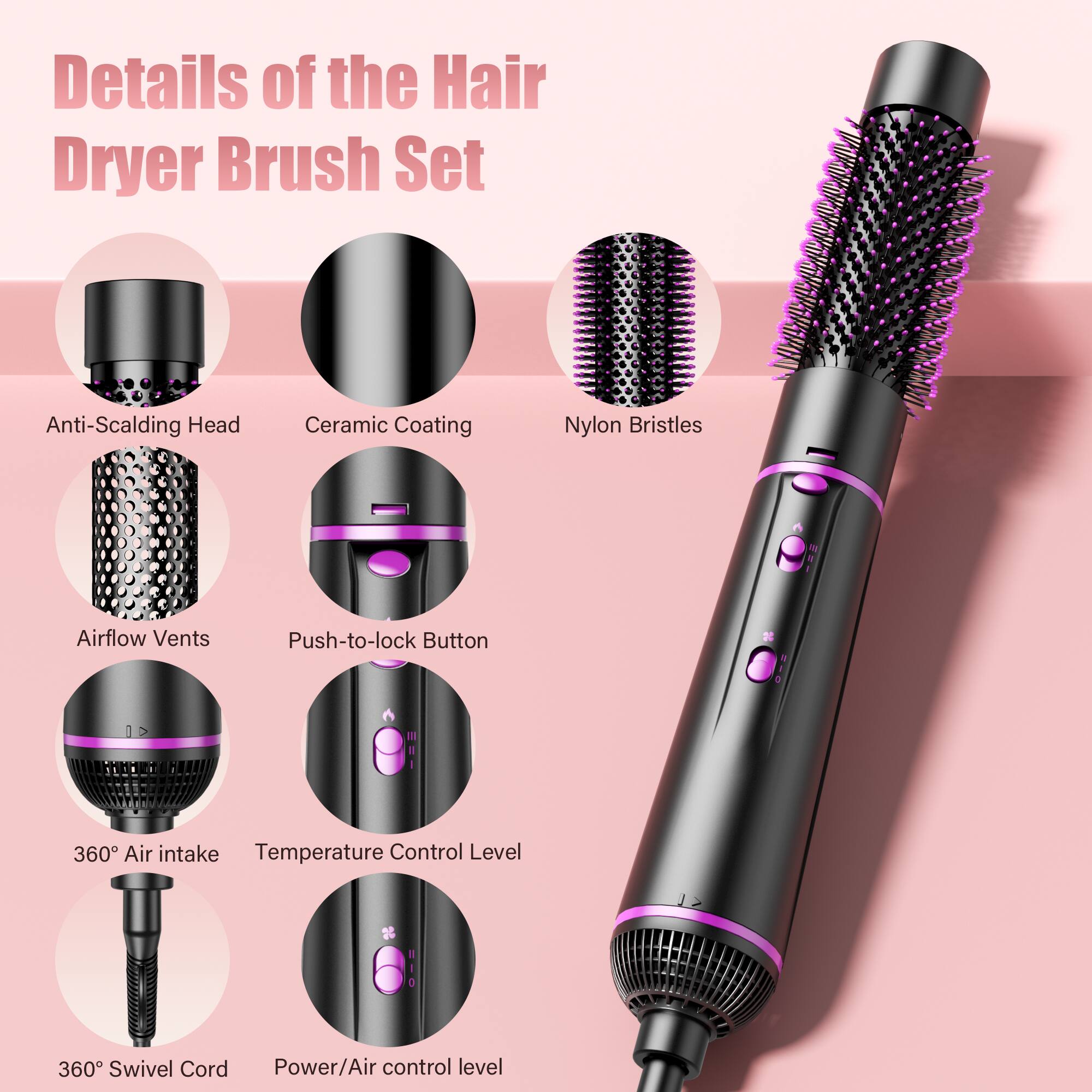 Details of the Hair Dryer Brush Set

- Anti-Scalding Head
- Ceramic Coating
- Nylon Bristles
- Airflow Vents
- Push-to-lock Button
- 360° Air intake
- Temperature Control Level
- 360° Swivel Cord
- Power/Air control level