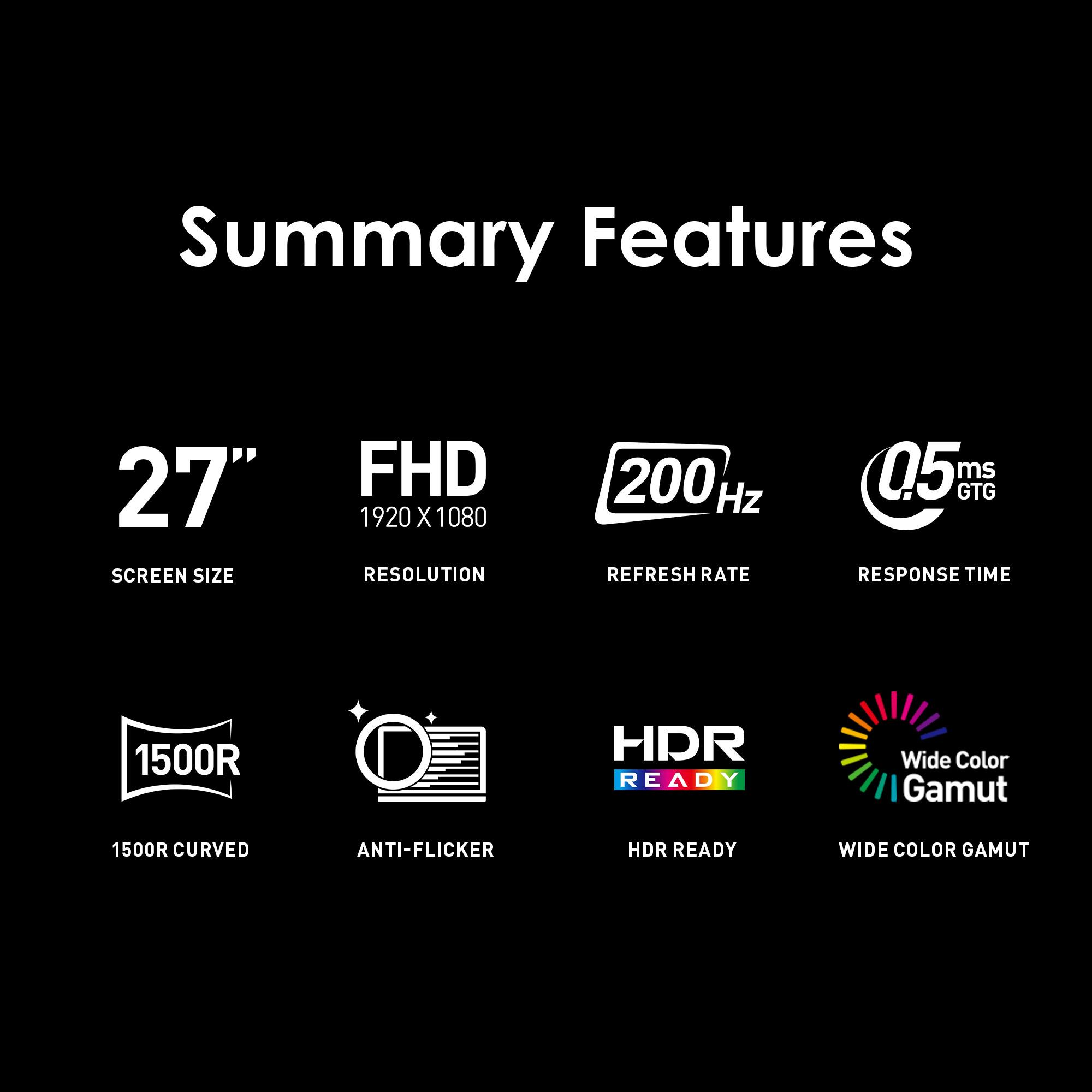 Summary Features:

* 27" Screen Size
* FHD 1920 x 1080 Resolution
* 200 Hz Refresh Rate
* 05 ms GTG Response Time
* 1500R HDR Ready
* Wide Color Gamut (1500R)
* Curved Anti-Flicker
* HDR Ready
* Wide Color Gamut