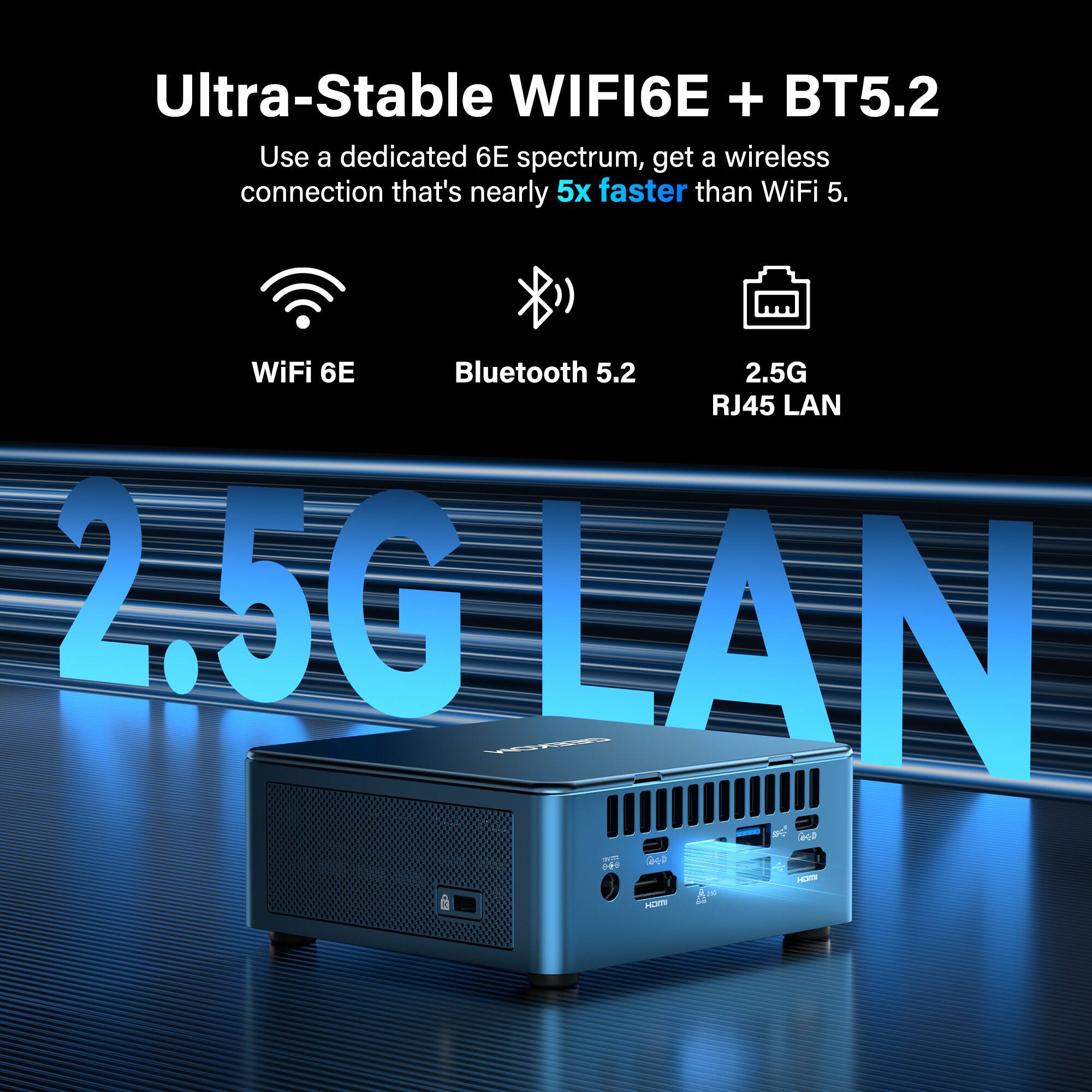 Ultra-Stable WIFI6E + BT5.2  
Use a dedicated 6E spectrum, get a wireless connection that's nearly 5x faster than WiFi 5.  
WiFi 6E  
Bluetooth 5.2  
2.5G RJ45 LAN  

2.5G LAN