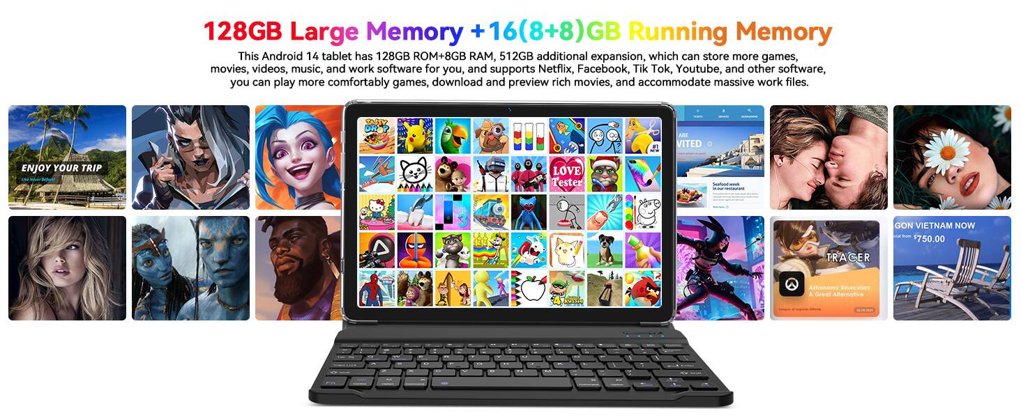 128GB Large Memory + 16(8+8)GB Running Memory

This Android 14 tablet has 128GB ROM+8GB RAM, 512GB additional expansion, which can store more games, movies, videos, music, and work software for you, and supports Netflix, Facebook, Tik Tok, Youtube, and other software, you can play more comfortably games, download and preview rich movies, and accommodate massive work files.

- F1 ARE VITED ENJOY YOUR TRIP
- Batue A LOVE Tester Seafone ok
- U 3 AR 102 GON VIETNAM NOW
- trom $750.00 TRA CER adidaa Astromomy Binocutors Greal Allernative

128GB Large Memory + 16(8+8)GB Running Memory

This Android 14 tablet has 128GB ROM+8GB RAM, 512GB additional expansion, which can store more games, movies, videos, music, and work software for you, and supports Netflix, Facebook, Tik Tok, Youtube, and other software, you can play more comfortably games, download and preview rich movies,