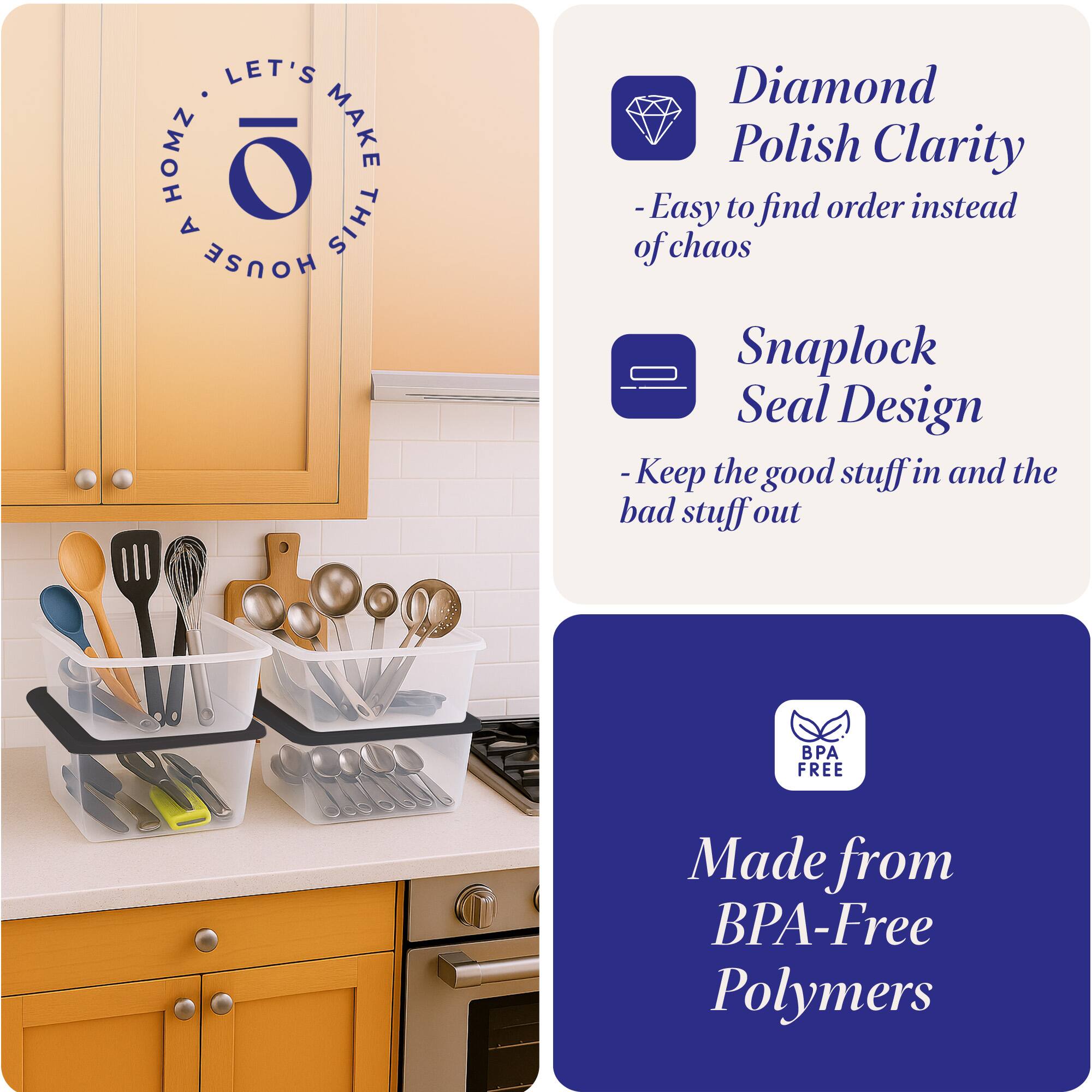 LET'S HOMZ MAKE A THIS HOUSE

- Diamond Polish Clarity
  - Easy to find order instead of chaos

- Snaplock Seal Design
  - Keep the good stuff in and the bad stuff out

- BPA FREE
  - Made from BPA-Free Polymers