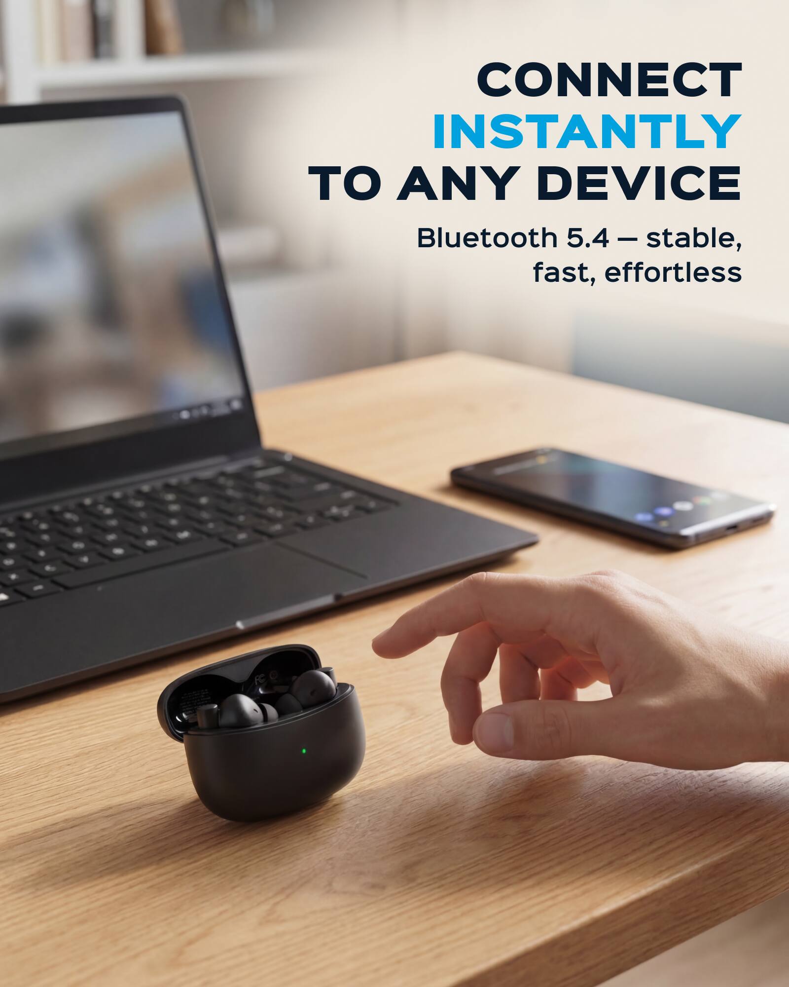 CONNECT INSTANTLY TO ANY DEVICE  
Bluetooth 5.4 - stable, fast, effortless