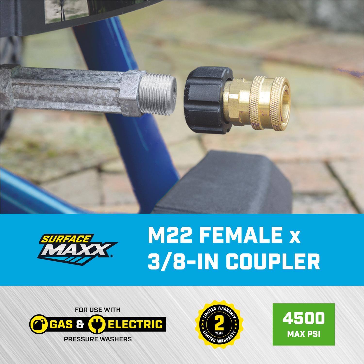 SURFACE MAXX M22 FEMALE x 3/8-IN COUPLER  
FOR USE WITH GAS & ELECTRIC PRESSURE WASHERS  
2 YEAR LIMITED WARRANTY  
4500 MAX PSI