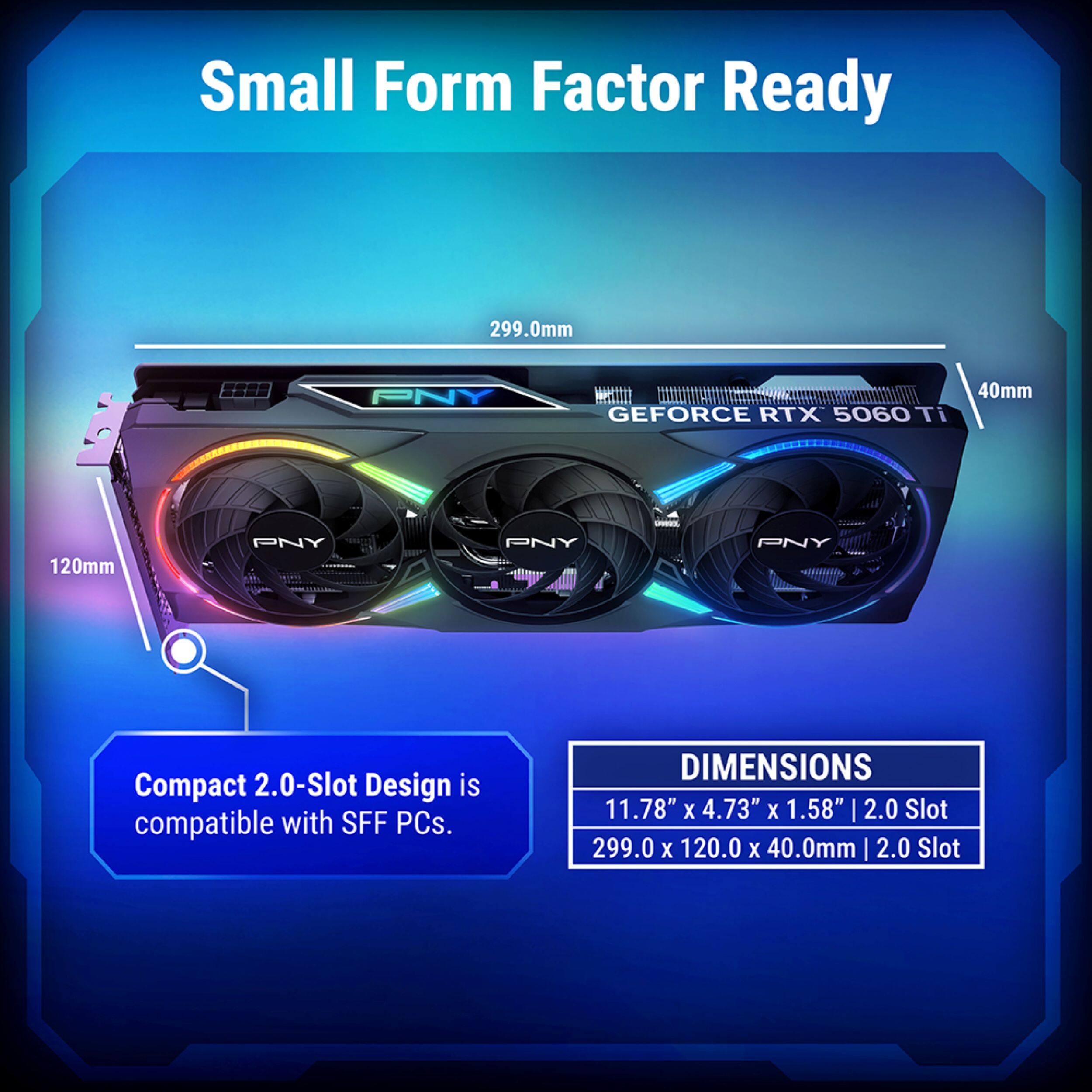 Small Form Factor Ready

PNY GEFORCE RTX 5060 Ti

Compact 2.0-Slot Design is compatible with SFF PCs.

DIMENSIONS
11.78" x 4.73" x 1.58" | 2.0 Slot
299.0 x 120.0 x 40.0mm | 2.0 Slot