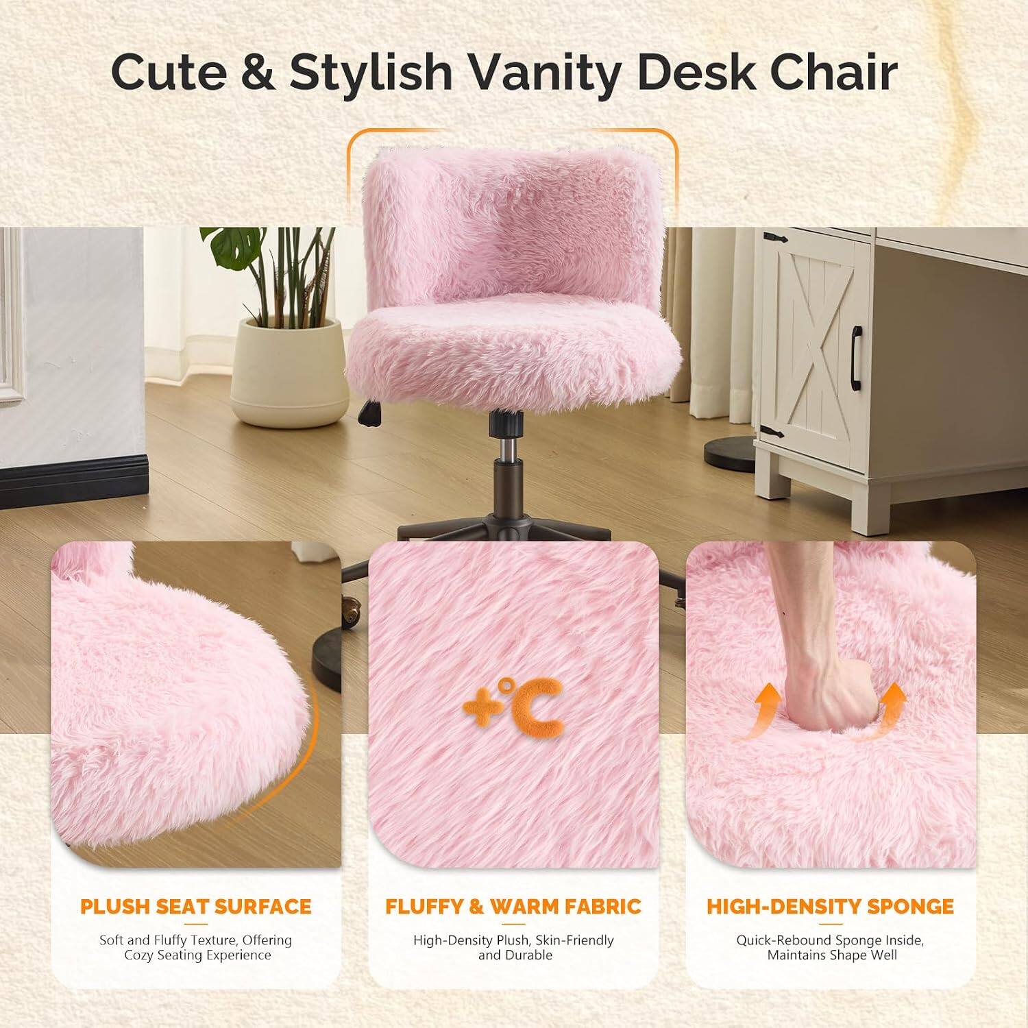 Cute & Stylish Vanity Desk Chair

+ PLUSH SEAT SURFACE
Soft and Fluffy Texture, Offering Cozy Seating Experience

+ FLUFFY & WARM FABRIC
High-Density Plush, Skin-Friendly and Durable

+ HIGH-DENSITY SPONGE
Quick-Rebound Sponge Inside, Maintains Shape Well