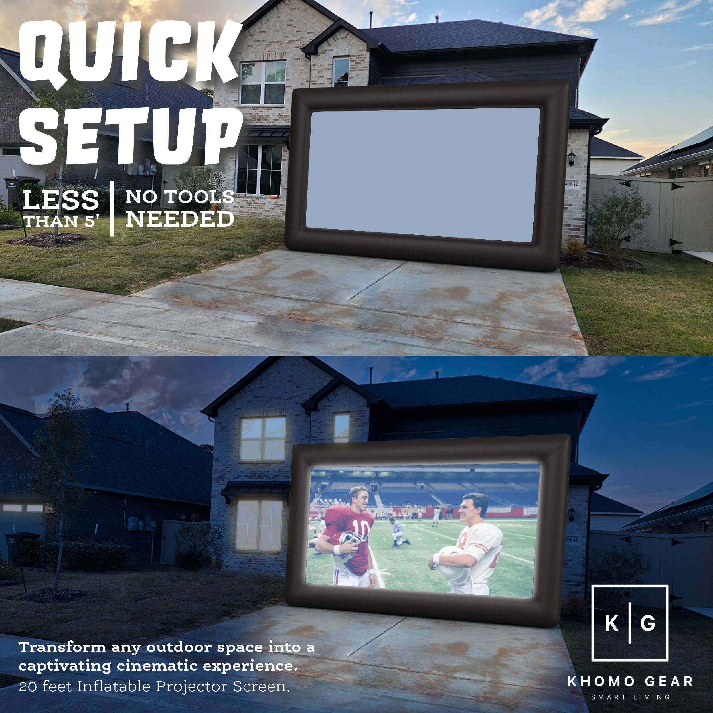 QUICK SETUP
LESS THAN 5 TOOLS NEEDED
1. Transform any outdoor space into a captivating cinematic experience.
2. 20 feet Inflatable Projector Screen.
K G KHOMO GEAR SMART LIVING