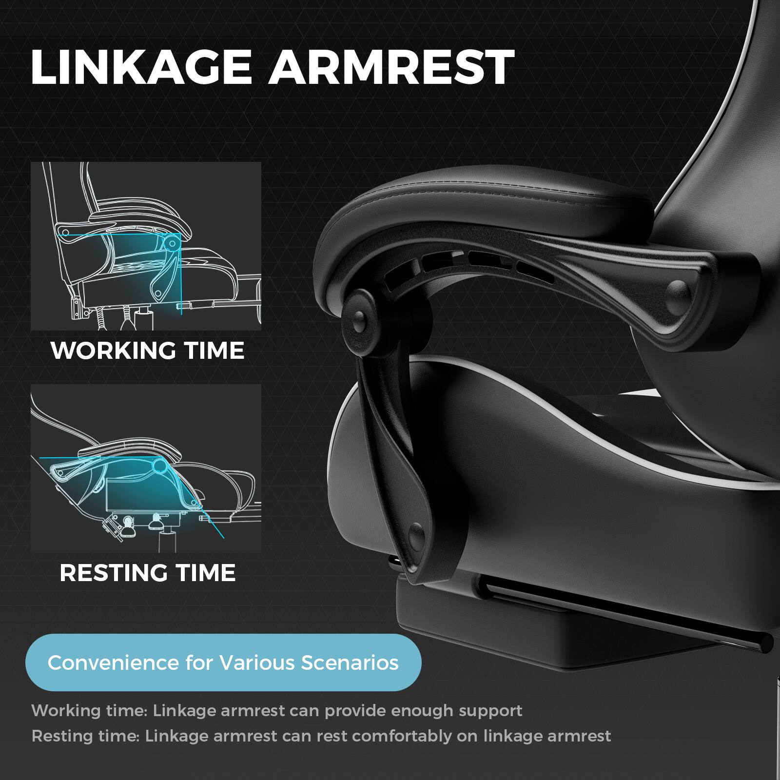 LINKAGE ARMREST

WORKING TIME

RESTING TIME

Convenience for Various Scenarios

Working time: Linkage armrest can provide enough support

Resting time: Linkage armrest can rest comfortably on linkage armrest
