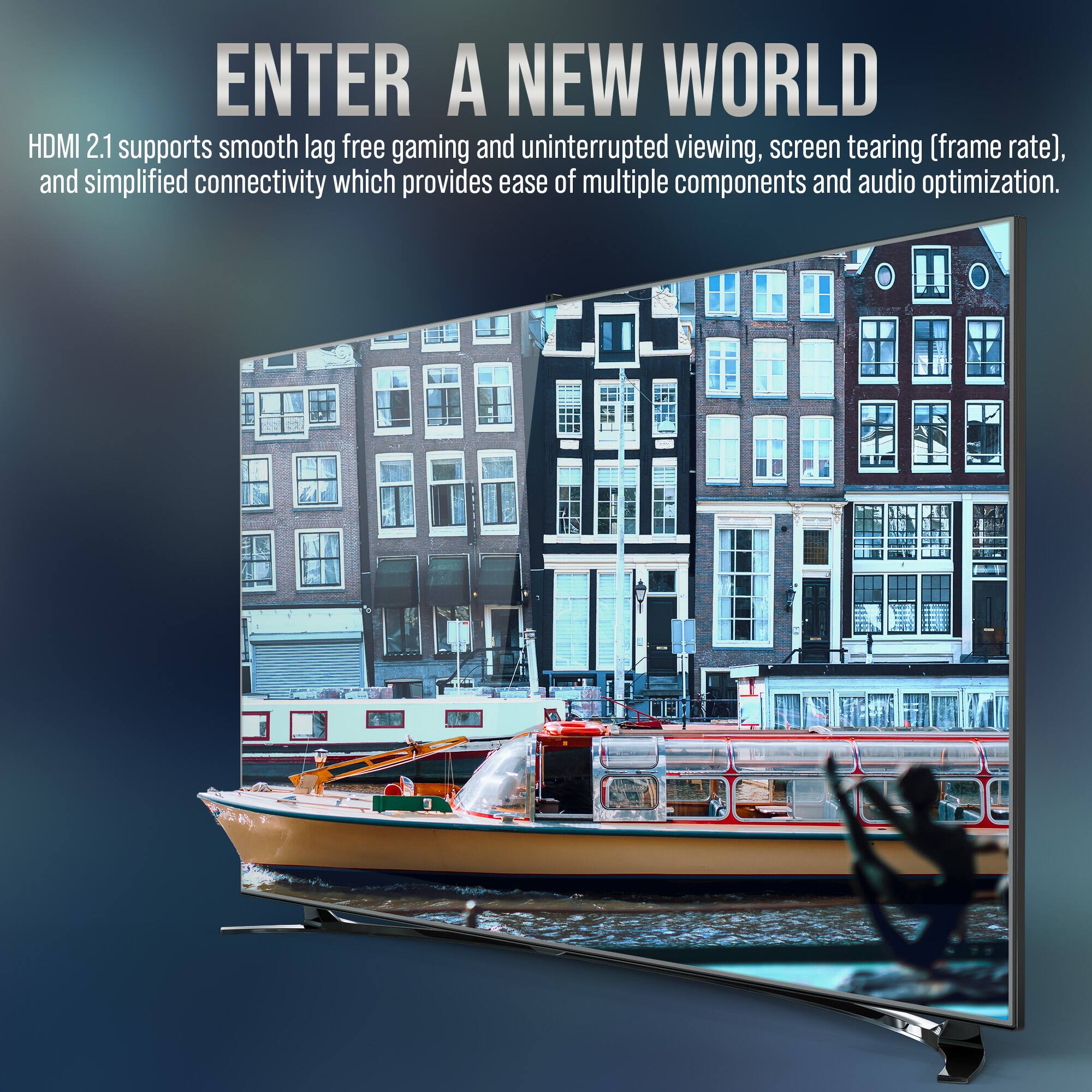 ENTER A NEW WORLD

HDMI 2.1 supports smooth lag-free gaming and uninterrupted viewing, screen tearing (frame rate), and simplified connectivity which provides ease of multiple components and audio optimization.