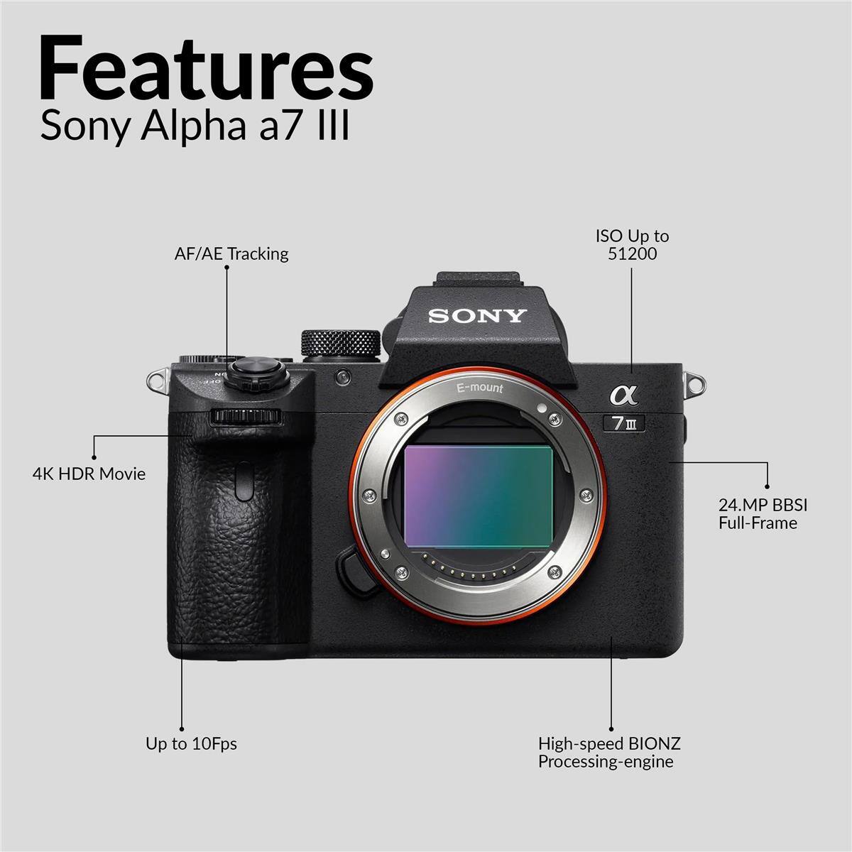 Features  
Sony Alpha a7 III  
AF/AE Tracking  
ISO Up to 51200  
SONY  
E-mount  
4K HDR Movie  
24.MP BBSI Full-Frame  
Up to 10Fps  
High-speed BIONZ Processing-engine