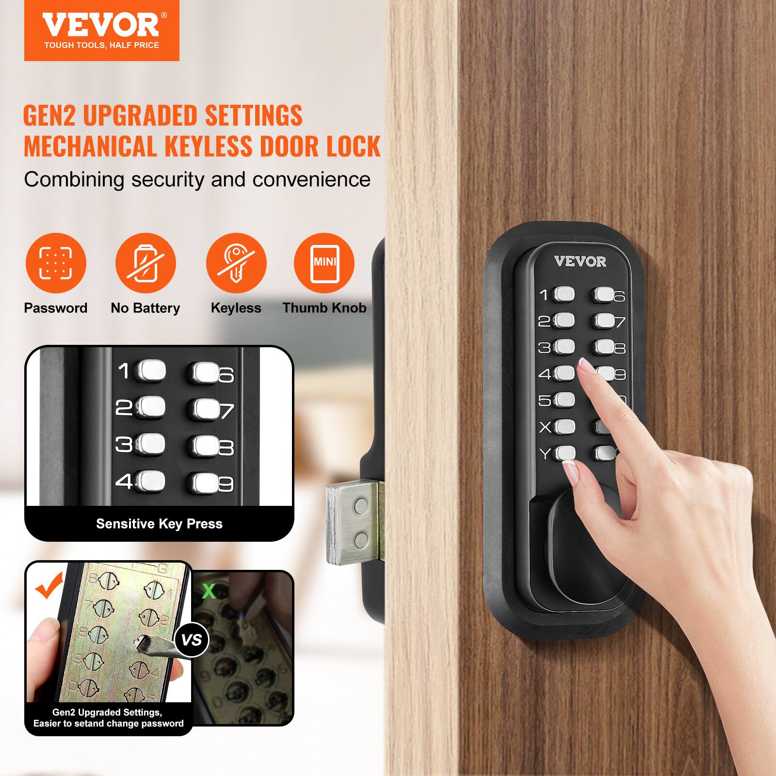 VEVOR  
TOUGH TOOLS, HALF PRICE  

GEN2 UPGRADED SETTINGS  
MECHANICAL KEYLESS DOOR LOCK  
Combining security and convenience  

- Password  
- No Battery  
- Keyless  
- Thumb Knob  

Sensitive Key Press  

Gen2 Upgraded Settings, Easier to set and change password