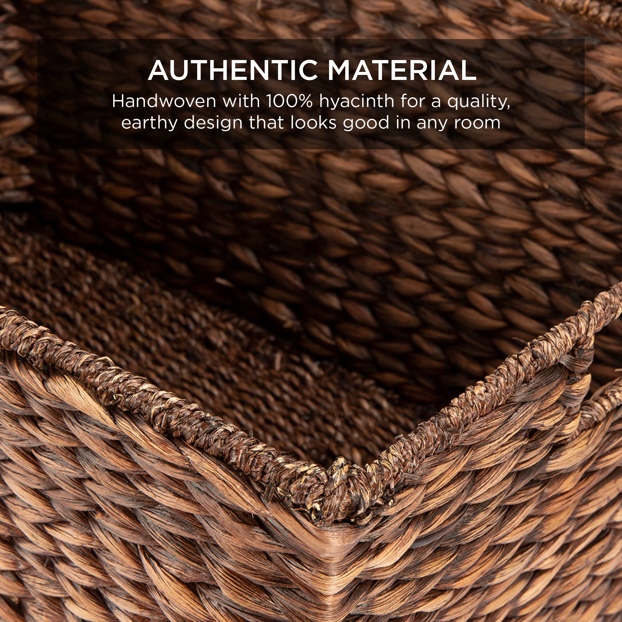 AUTHENTIC MATERIAL  
Handwoven with 100% hyacinth for a quality, earthy design that looks good in any room