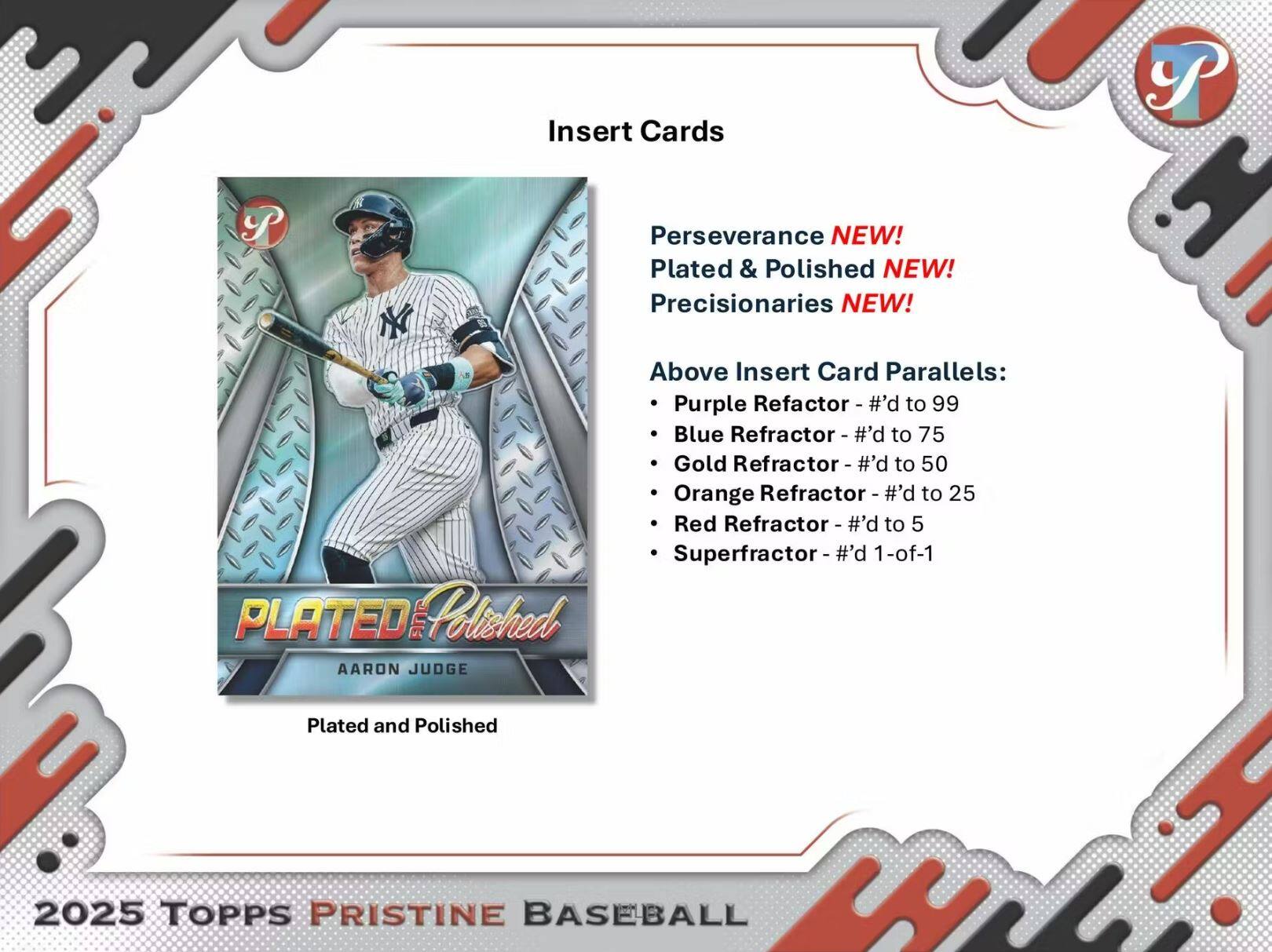 Insert Cards

Perseverance NEW!  
Plated & Polished NEW!  
Precisionaries NEW!

Above Insert Card Parallels:  
- Purple Refractor - #’d to 99  
- Blue Refractor - #’d to 75  
- Gold Refractor - #’d to 50  
- Orange Refractor - #’d to 25  
- Red Refractor - #’d to 5  
- Superfractor - #’d 1-of-1  

AARON JUDGE  
Plated and Polished  

2025 TOPPS PRISTINE BASEBALL