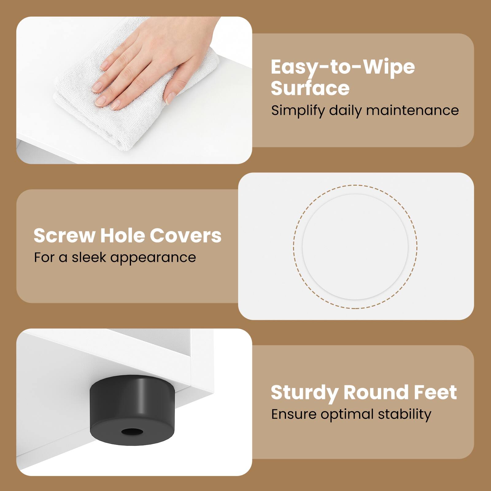 Easy-to-Wipe Surface  
Simplify daily maintenance  

Screw Hole Covers  
For a sleek appearance  

Sturdy Round Feet  
Ensure optimal stability