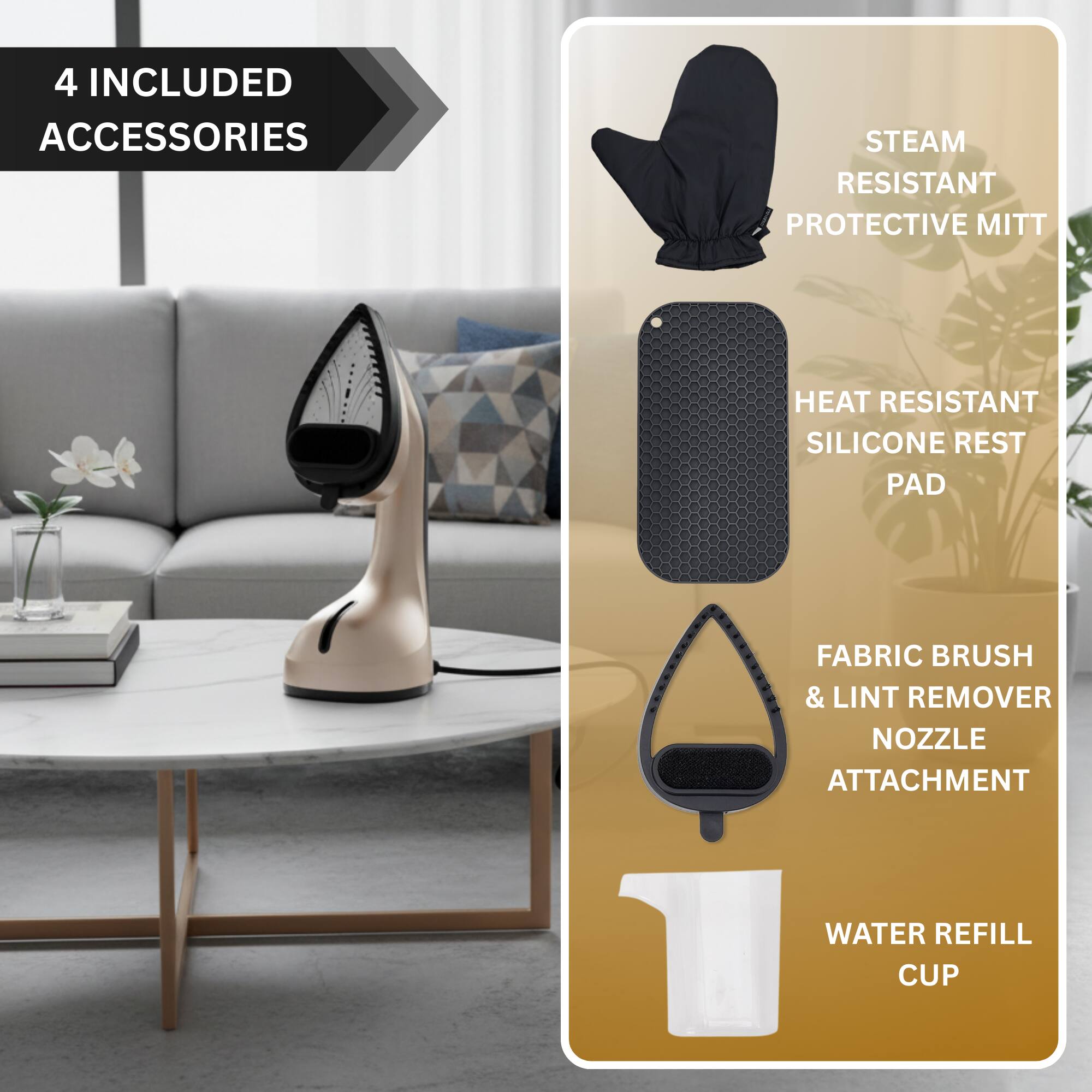 4 INCLUDED ACCESSORIES

- STEAM RESISTANT PROTECTIVE MITT
- HEAT RESISTANT SILICONE REST PAD
- FABRIC BRUSH & LINT REMOVER NOZZLE ATTACHMENT
- WATER REFILL CUP