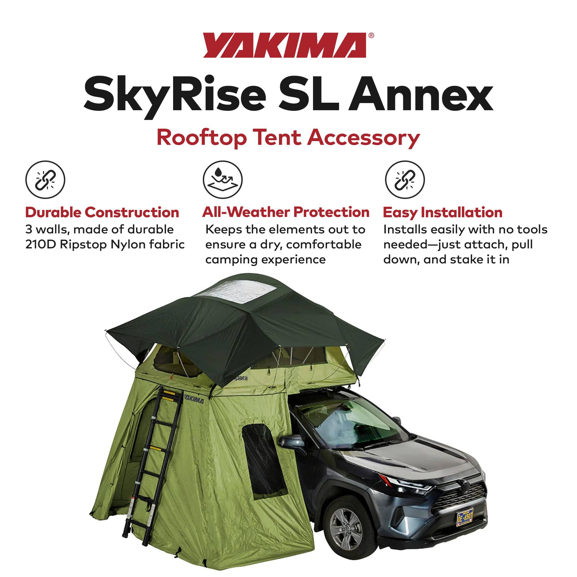 YAKIMA SkyRise SL Annex  
Rooftop Tent Accessory  

Durable Construction  
3 walls, made of durable 210D Ripstop Nylon fabric  

All-Weather Protection  
Keeps the elements out to ensure a dry, comfortable camping experience  

Easy Installation  
Installs easily with no tools needed—just attach, pull down, and stake it in