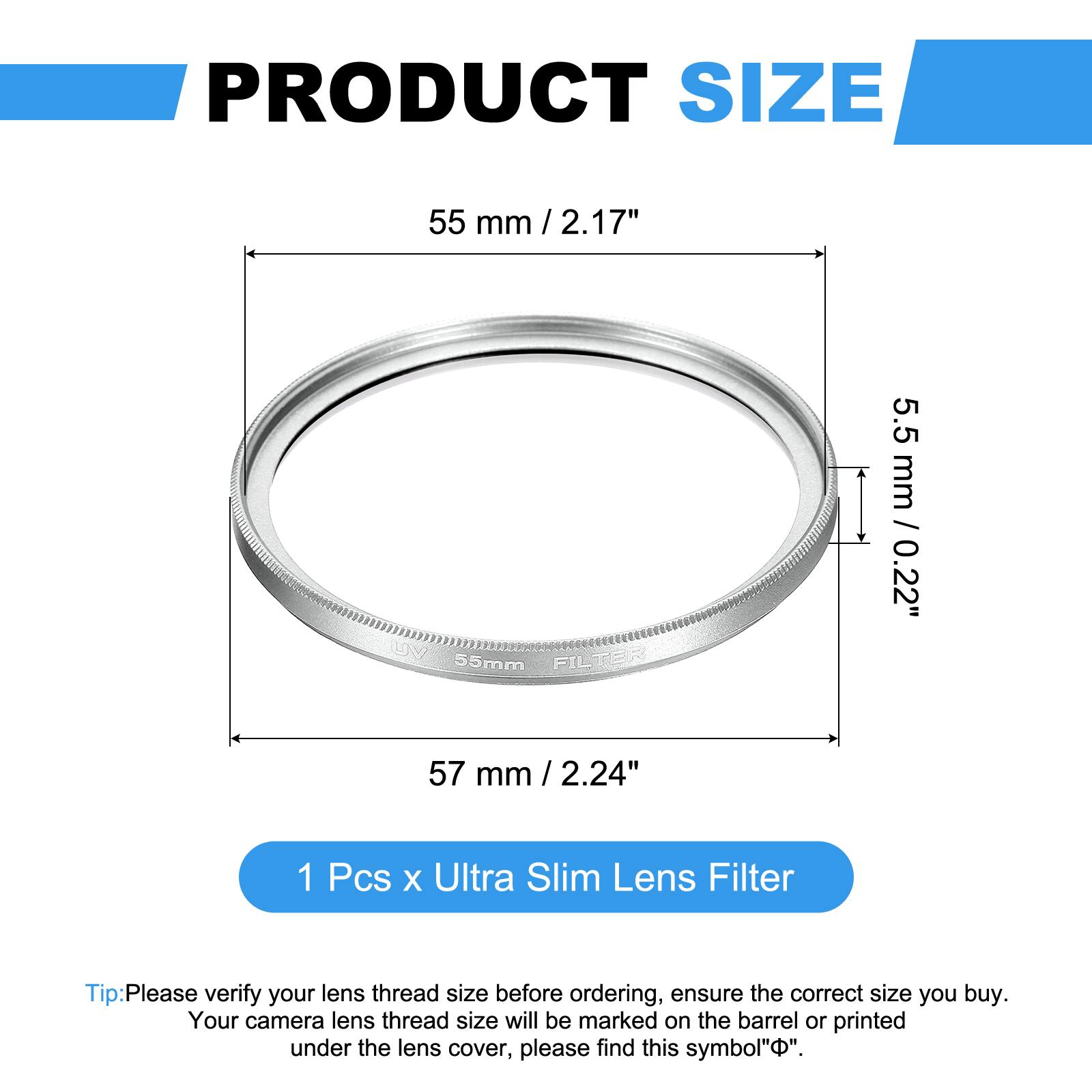 PRODUCT SIZE  
55 mm / 2.17"  
5.5 mm / 0.22"  
57 mm / 2.24"  

1 Pcs x Ultra Slim Lens Filter  

Tip: Please verify your lens thread size before ordering, ensure the correct size you buy. Your camera lens thread size will be marked on the barrel or printed under the lens cover, please find this symbol "Φ".