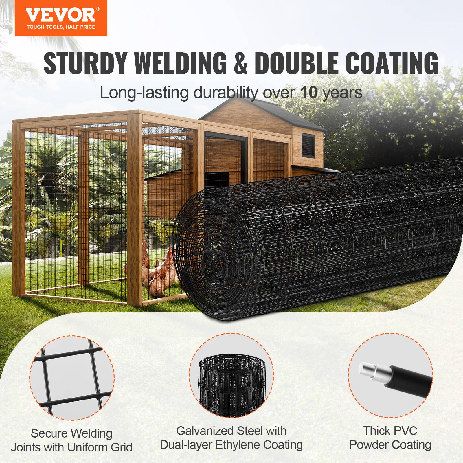 VEVOR  
TOUGH TOOLS, HALF PRICE  

STURDY WELDING & DOUBLE COATING  
Long-lasting durability over 10 years  

- Secure Welding Joints with Uniform Grid  
- Galvanized Steel with Dual-layer Ethylene Coating  
- Thick PVC Powder Coating