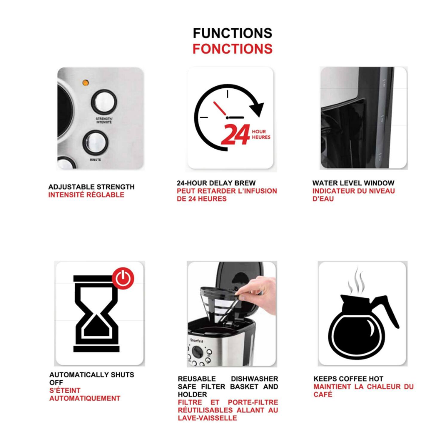 FUNCTIONS  
FONCTIONS  

- ADJUSTABLE STRENGTH  
INTENSITÉ RÉGLABLE  

- 24-HOUR DELAY BREW  
PEUT RETARDER L'INFUSION DE 24 HEURES  

- WATER LEVEL WINDOW  
INDICATEUR DU NIVEAU D'EAU  

- AUTOMATICALLY SHUTS OFF  
S'ÉTEINT AUTOMATIQUEMENT  

- REUSABLE DISHWASHER SAFE FILTER BASKET AND HOLDER  
FILTRE ET PORTE-FILTRE RUTILISABLES ALLANT AU LAVE-VAISSELLE  

- KEEPS COFFEE HOT  
MAINTIENT LA CHALEUR DU CAFÉ