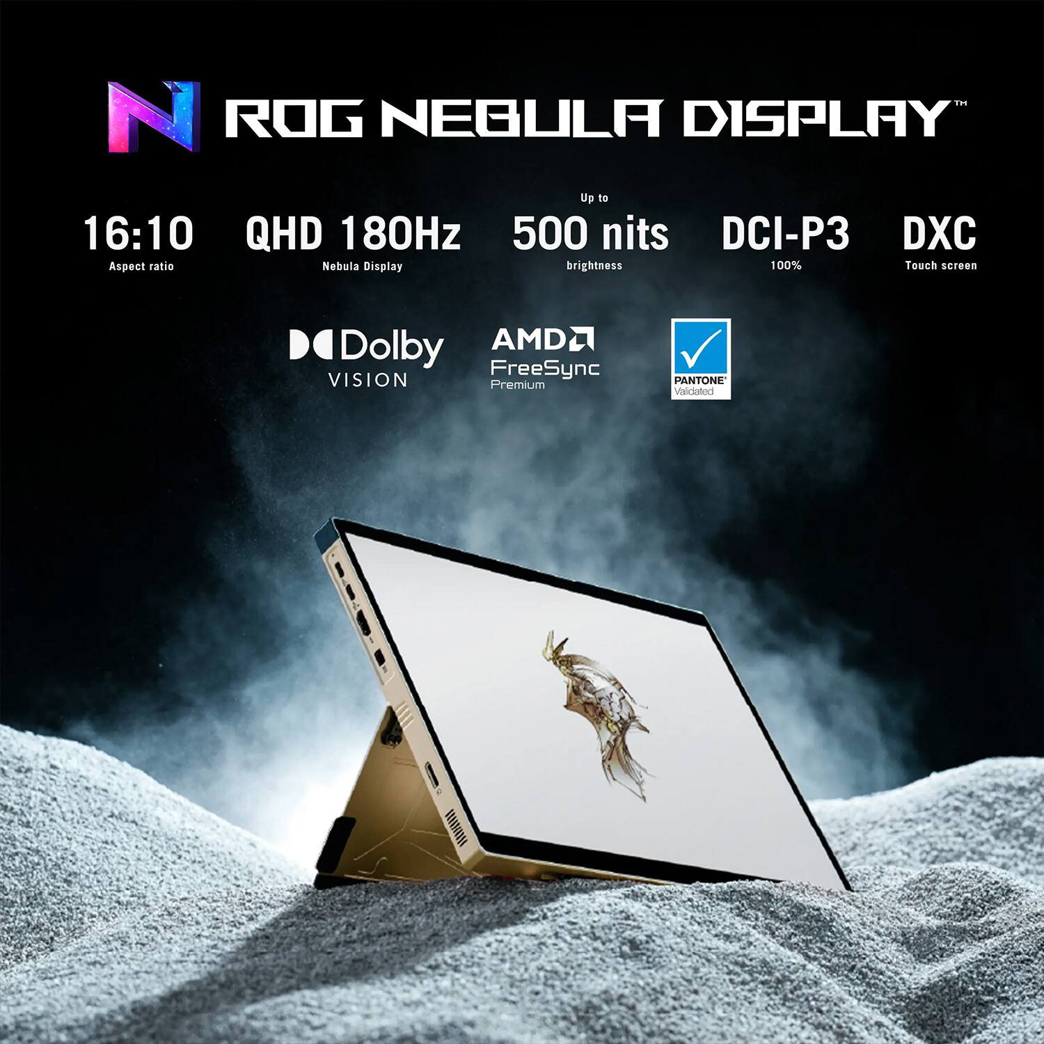 ROG NEBULA DISPLAY  
Up to 16:10 QHD 180Hz 500 nits DCI-P3 DXC  
Aspect ratio Nebula Display brightness 100% Touch screen  
Dolby Vision AMD FreeSync Premium PANTONE Validated