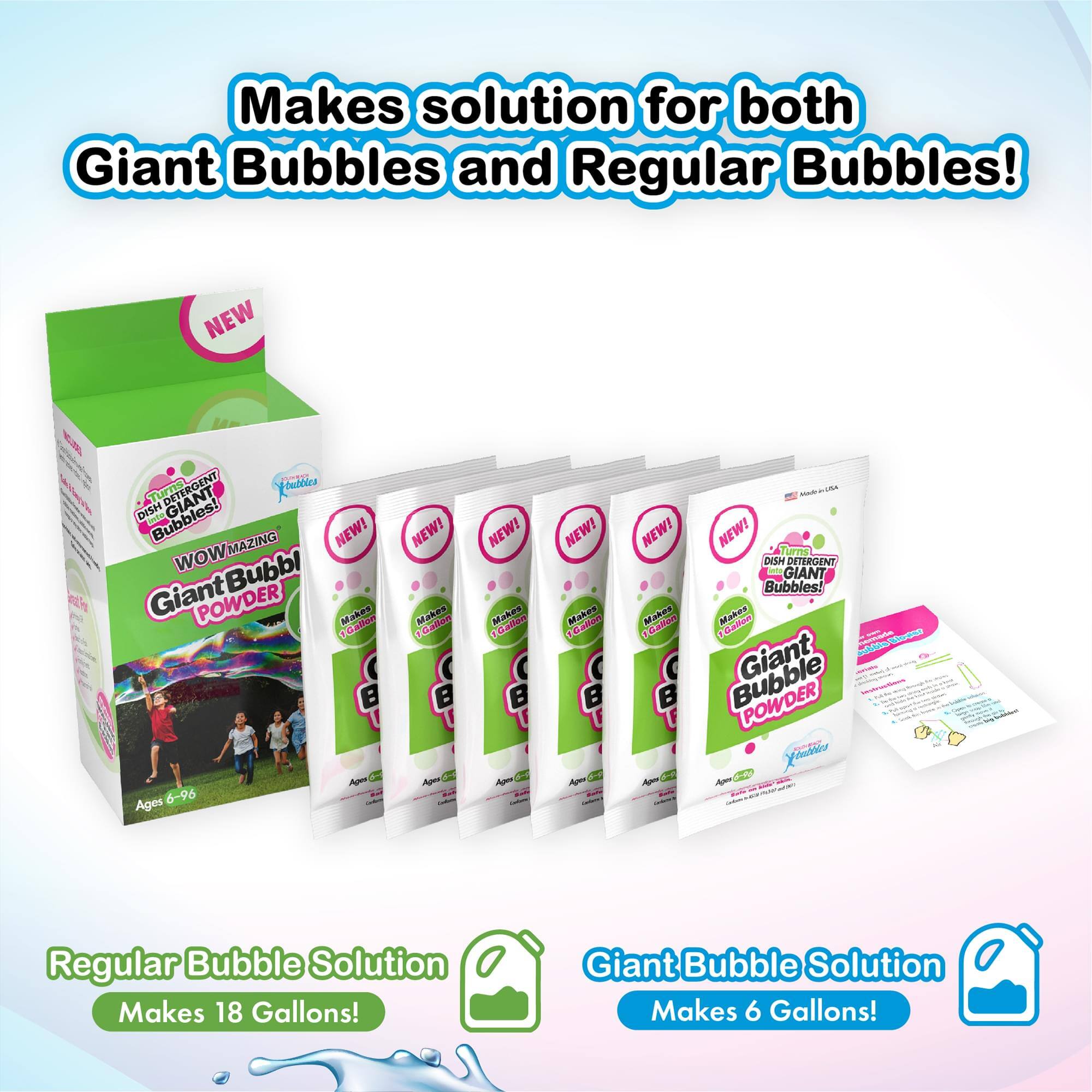 Makes solution for both Giant Bubbles and Regular Bubbles! NEW! 0 DETERGENT 1 Xs DISH Lode Bubbles! GIANT MAZING NEW! wow Bubbl Giant POWDER Mates M abhod a Ago 0 Ages 6-96 NEW! Makos Galton Apen - NEW! Mahes Callen B Ap 5 NEW! Makes Caltor B Apon d - NEW! Makos alion B Apa C - NEW! LTIS DIH DETERGENT owig GIANT Bubbles! Makes Calfoa - Giant aiaas Bubble POWDER Xomr Ap 24 - - Regular Bubble Solution Makes 18 Gallons! Giant Bubble Solution Makes 6 Gallons!