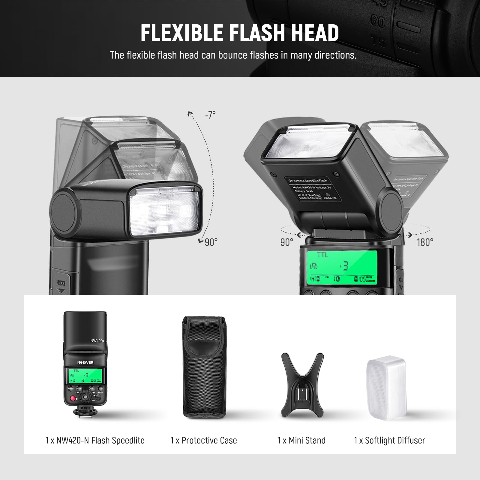 - 60 FLEXIBLE FLASH HEAD
- 75 The flexible flash head can bounce flashes in many directions.
- 90 90 TTL
- 180 NW420m
- NEEWER T 3 + 1 x NW420-N Flash Speedlite
- 1 x Protective Case
- 1 x Mini Stand
- 1 x Softlight Diffuser