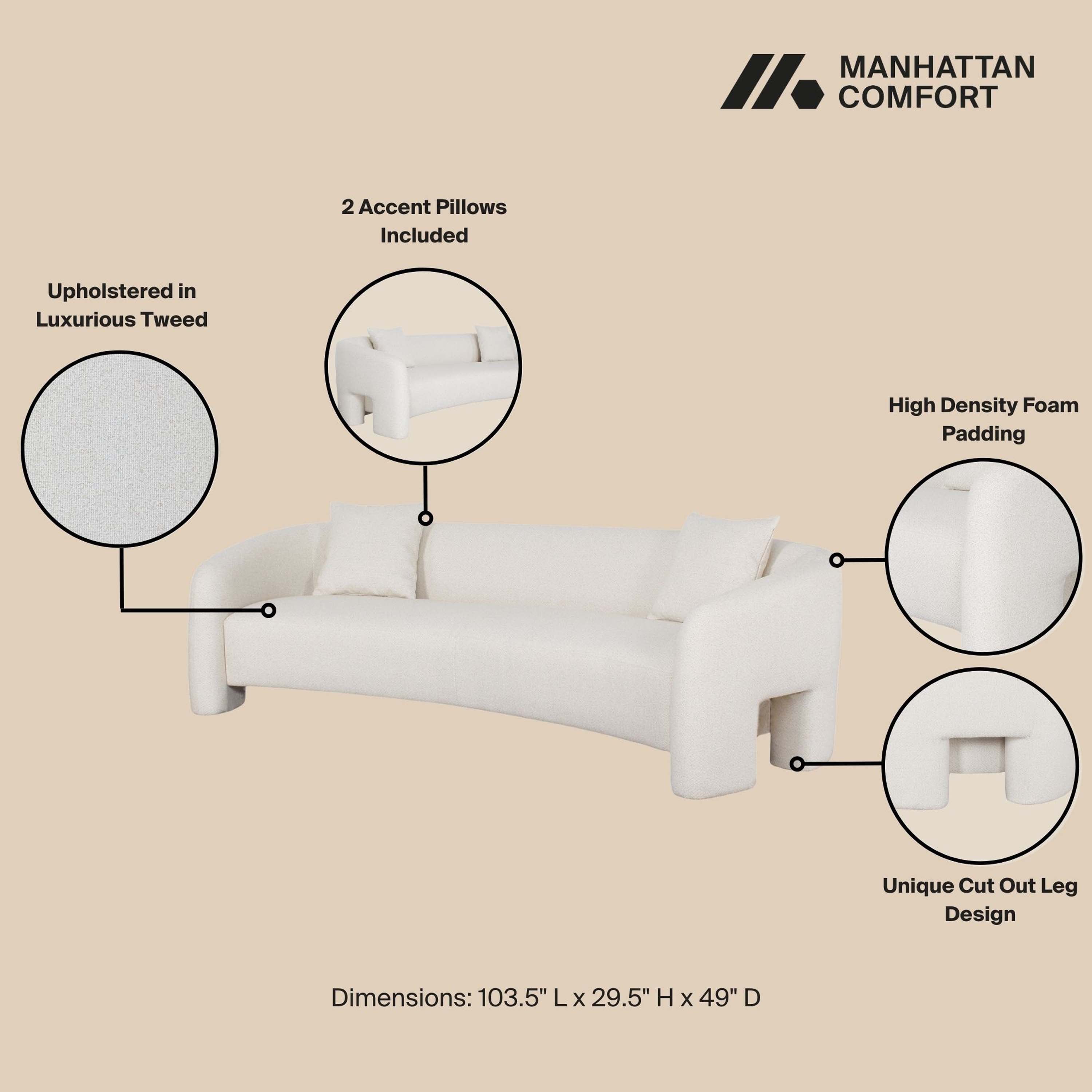 MANHATTAN COMFORT

2 Accent Pillows Included

Upholstered in Luxurious Tweed

High Density Foam Padding

Unique Cut Out Leg Design

Dimensions: 103.5" L x 29.5" H x 49" D